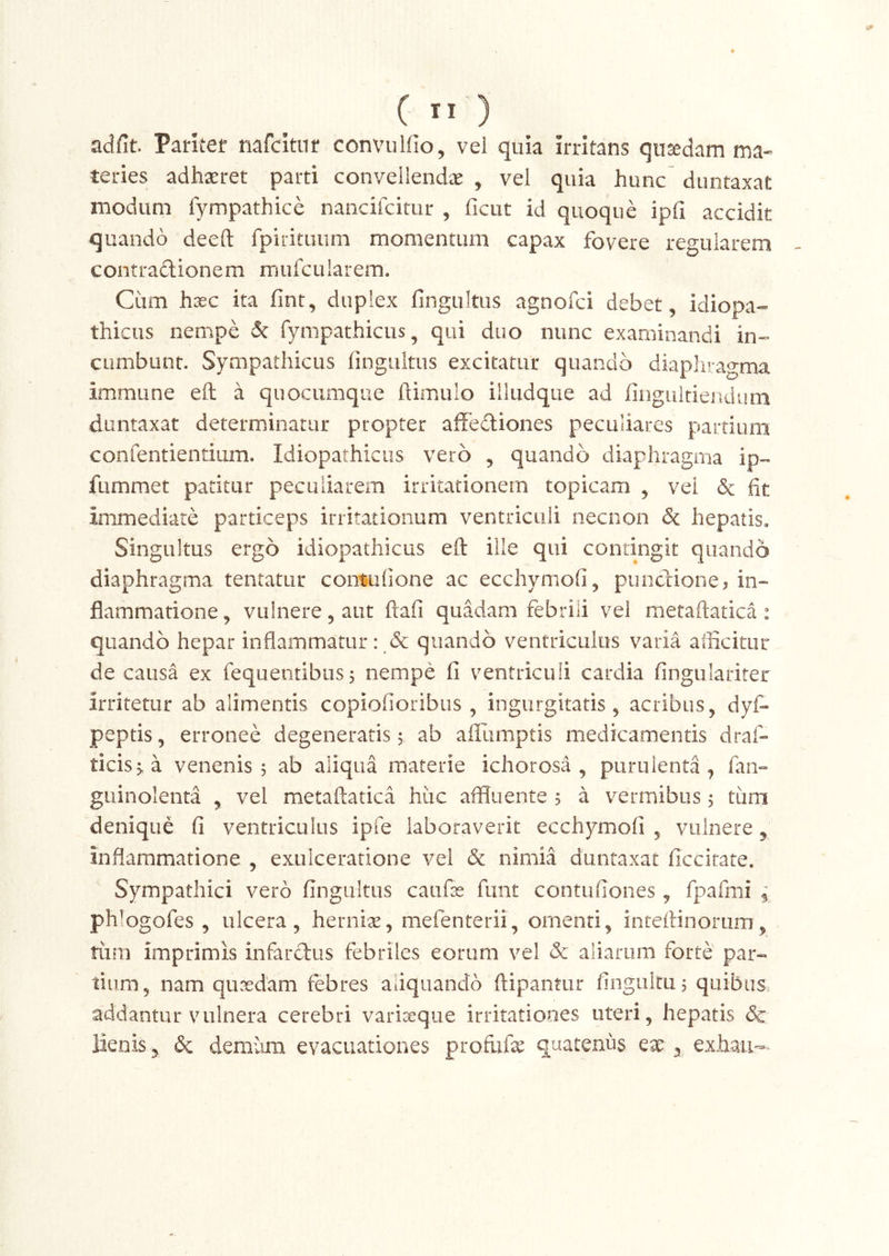 adfit. Parker nafcitnr conviilfio, vel quia irritans qusedam ma- teries adhaeret parti convellendae , vel quia hunc duntaxat modum lympathice naiicifcitur , ficut id quoque ipfi accidit quando deeft fpirituum momentum capax fovere regularem contradionem mufcularem. Cum hxc ita fint, duplex fingultus agnofci debet, idiopa- thicus nempe & fympathicus, qui duo nunc examinandi in- cumbunt. Sympathicus fingultus excitatur quando diaphragma immune eft a quocumque fiimulo illudque ad fingultiendum duntaxat determinatur propter affediones peculiares partium confentientium. Idiopathicus vero , quando diaphragma ip- fummet patitur peculiarem irritationem topicam , vei dc fit immediate particeps irritationum ventriculi necnon & hepatis. Singultus ergo idiopathicus eft ille qui contingit quando diaphragma tentatur coimlione ac ecchymofi, pundione, in- flammatione , vulnere, aut ftafi quadam febrili vel metaftatica : quando hepar inflammatur: & quando ventriculus varia afficitur de causa ex fequeiitibus 5 nempe fi ventriculi cardia fingularirer irritetur ab alimentis copiofioribiis , ingurgitatis, acribus, dyf- peptis, erronee degeneratis 5 ab afllimptis medicamentis draf- ticis^a venenis 5 ab aliqua materie ichorosa , purulenta, fan- guinolenta , vel metaftatica huc affluente 5 a vermibus, tiim denique fi ventriculus ipfe laboraverit ecchymofi , vulnere, inflammatione , exulceratione vel & nimia duntaxat ficcitate. Sympathici vero fingultus caiifas funt contufiones, fpafmi i phlogofes , ulcera, hernix, mefenterii, omenti, inteftinorum, tum imprimis infardus febriles eorum vel & aliarum forte par- tium, nam quredam febres aliquando ftipantur finguku, quibus, addantur vulnera cerebri varioeque irritationes uteri, hepatis & lienis, & demum evacuationes profiife quatenus qx 3 exhaii-