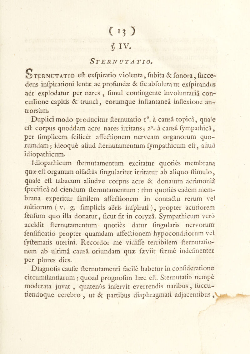 ( '3 ) i IV. Sternuta Tida Sternutatio eft exfpiratio violenta,fubita&fenora,fucce- dens infpirationi lentae ac profundx & fic abfoluta ut exfpirandus aer explodatur per nares , fimul contingente involuntaria con- cuilione capitis & trunci, eorumque inftantanea inflexione an- trorsum. Duplici modo producitur flernutatio a causa topica, quale efl: corpus quoddam acre nares irritans 5 2®. a causa fympathica, per fimplicem^ fcilicet aflfedionem nerveam organoiaim quo- rumdam 5 ideoque aliud flernutamentum fympathicum efl, aliud idiopathicum. Idiopathicum flernutamentum excitatur quoties membrana qux efl organum olfaftus fingulariter irritatur ab aliquo flimuio, quale efl tabacum aliudve corpus acre & donatum acrimonia fpeciflea ad ciendum flernutamentum : tum quoties eadem mem- brana experitur fimilem affedionem in contaftu rerum vel mitiorum ( g. fimplicis aeris infpirati), propter acutiorem fenfum quo illa donatur, ficut fit in coryza. Sympathicum vera accidit flernutamentum- quoties datur Angularis nervorum fenfificatio propter quamdam afFedionem hypocondriorum vel fyflematis uterini. Recordor me vidiffe terribilem flernutario- nem ab ultima causa oriundam qux fxviit ferme indefinenter per plures dies. Diagnofis caufx flernutamenti facile habetur in confideratione circumflandarum $ quoad prognofim hxc eft. Sternutatio nempe moderata juvat , quatenus infervit everrendis naribus, fuccu- tiendoque cerebro , ut & partibus diaphragmati adjacentibus