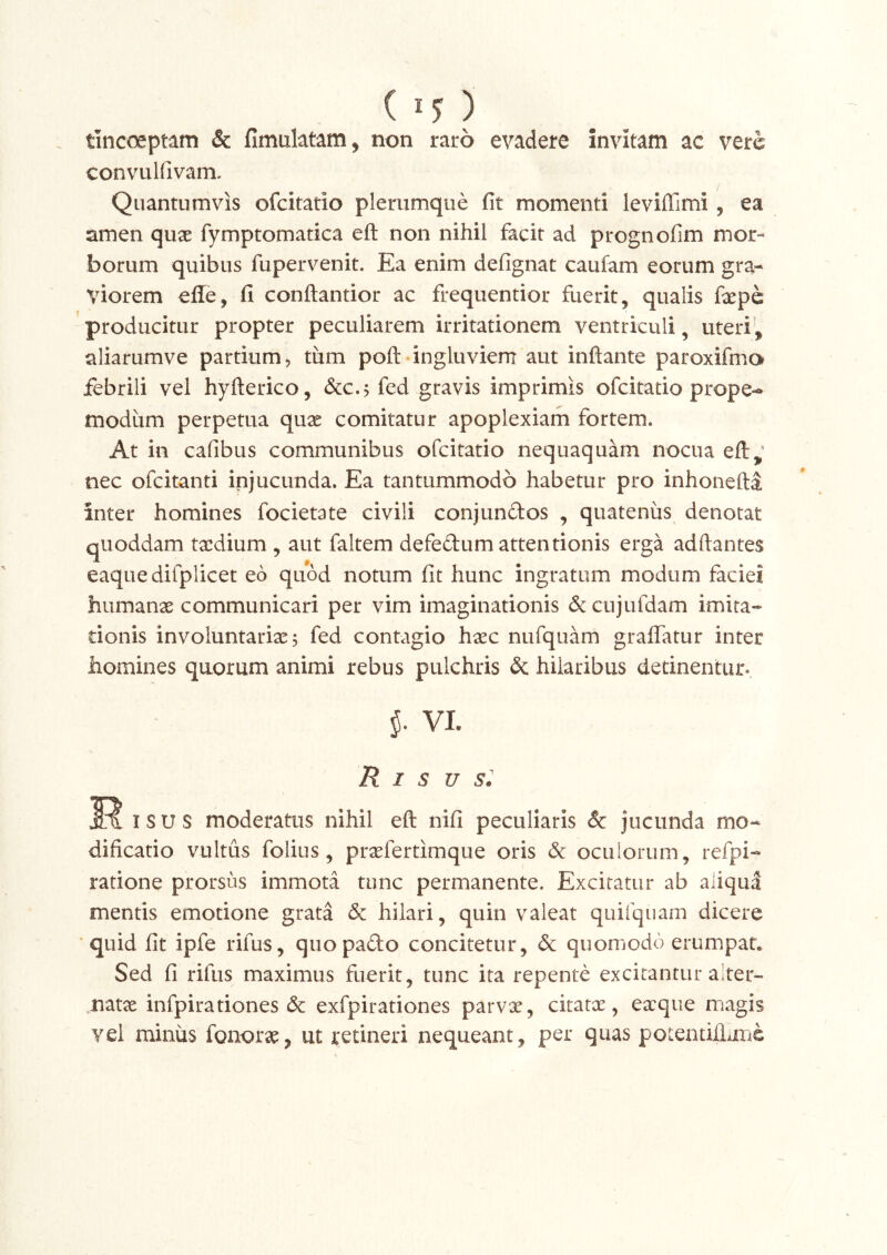 ( ^5^ ) tincoeptam & fimulatam, non raro evadere invitam ac vere convulfivam. Quantumvis ofeitatio plerumque fit momenti leviffimi, ea amen qux fymptomatica eft non nihil facit ad prognofim mor- borum quibus fupervenit. Ea enim defignat caufam eorum gra- viorem efle, fi conftantior ac frequentior fuerit, qualis fepe producitur propter peculiarem irritationem ventriculi, uteri’, aliarumve partium, tum poft-ingluviem aut inflante paroxifmo jfebrili vel hyfterico, dcc.j fed gravis imprimis ofeitatio prope-» modum perpetua quae comitatur apoplexiam fortem. At in cafibus communibus ofeitatio nequaquam nocua efl:,’ nec ofeitanti injucunda. Ea tantummodo habetur pro inhonefti inter homines focietate civili conjundos , quateniis denotat quoddam taedium , aut faltem defedum attentionis erga adftantes eaquedifplicet eo quod notum fit hunc ingratum modum faciei humanae communicari per vim imaginationis dc cujufdam imita- tionis involuntariae 5 fed contagio haec nufquam graffatur inter homines quorum animi rebus pulchris & hilaribus detinentur- VI. R I s u I s u s moderatus nihil eft nifi peculiaris & jucunda mo- dificatio vultus folius, praefertimque oris &c oculorum, refpi- ratione prorsus immota tunc permanente. Excitatur ab aliqud mentis emotione grata dc hilari, quin valeat quifquam dicere quid fit ipfe rifus, quopado concitetur, 6c quomodo erumpat. Sed fi rifus maximus fuerit, tunc ita repente excitantur alter- .natae infpiradones dc exfpirationes parvae, citatee , eaeque magis vel minus fonorae, ut retineri nequeant, per quas potentillime