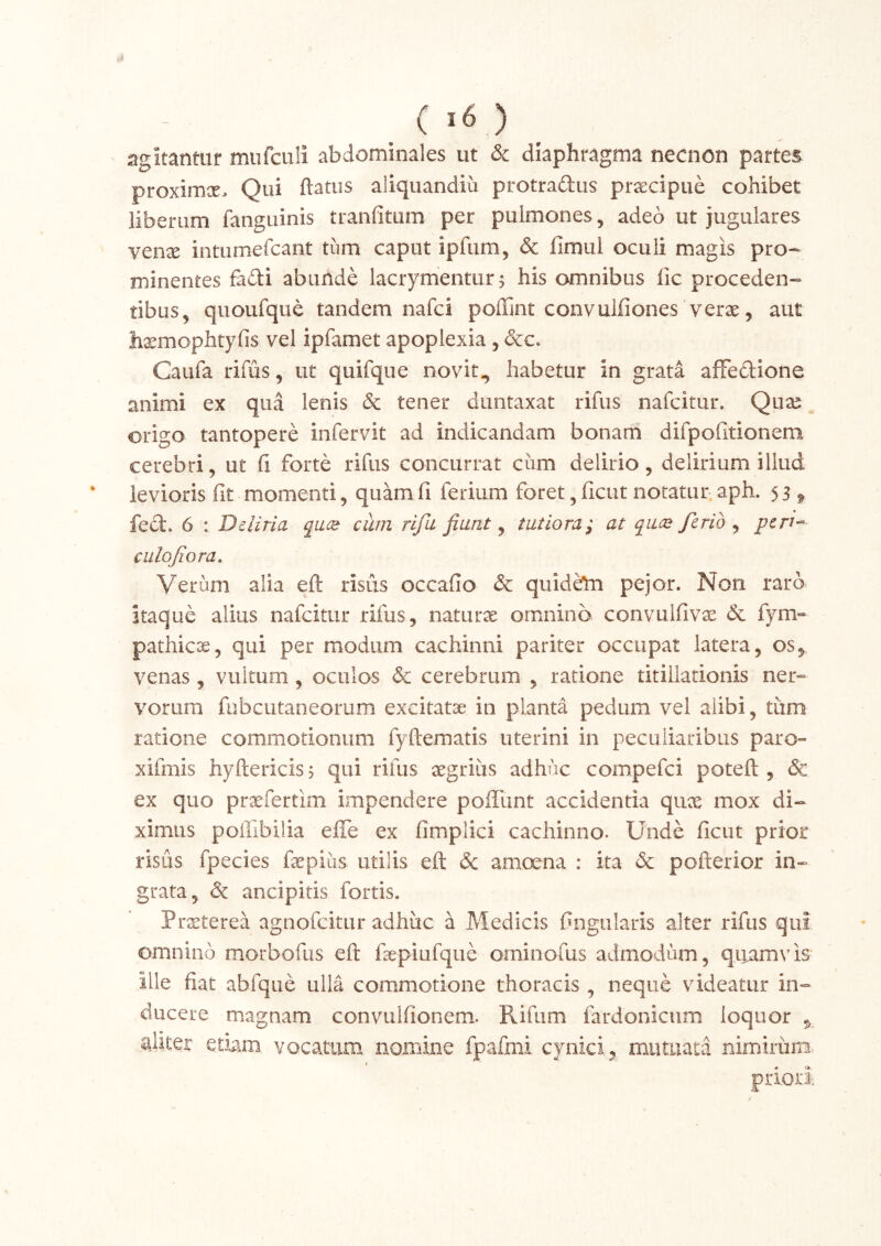 agitantur mufciili abdominales ut & diaphragma necnon partes proxim^E> Qui flatus aliquandiu protradus prsecipue cohibet liberum fanguinis tranfitum per pulmones, adeo ut jugulares Ycnx intumefcant tum caput ipfum, & fimui oculi magis pro- minentes fadi abunde lacrymentur^ his omnibus fic proceden- tibus, quoufque tandem nafci poflint convulfiones verae, aut hxmophtyfis vel ipfamet apoplexia , dcc. Gaufa rifus, ut quifque novit, habetur in grata affedlione animi ex qua lenis & tener duntaxat rifus nafcitur. Quae origo tantopere infervit ad indicandam bonarh difpofitionem cerebri, ut fi forte rifus concurrat ciim delirio, delirium illud levioris fit momenti, quam fi ferium foret, ficut notatur aph. 53 ^ feci. 6 : Deliria qace ciim rifu fiant ^ tutiora; at qace ferio ^ pcri-^ culofiora. Verum alia eft risus occafio & quideln pejor. Non raro itaque alius nafcitur rifus, naturx omnino convulfiv^ & fym- pathica, qui per modum cachinni pariter occupat latera, os, venas, vultum, oculos & cerebrum , ratione titillationis ner» vorum fubcutaneorum excitatae in planta pedum vel alibi, tiim ratione commotionum fyftematis uterini in peculiaribus paro- xifmis hyftericisj qui rifus aegrius adhuc compefci potefl , & ex quo prxfertim impendere poffunt accidentia qux mox di- ximus polTibilia effe ex fimplici cachinno. Unde ficut prior risus fpecies fepias utilis eft de amoena : ita de pofterior in- grata, de ancipitis fortis. Prxterea agnofeitur adhuc a Medicis fingularis alter rifus qui omnino morbofus eft fsepiufque orninofus admodum, quamvis Ille fiat abfque ulla commotione thoracis , neque videatur in- ducere magnam convulfionem. Rifum fardonicum loquor , ajiter etiam vocatum nomine fpafmi cynici, mutuata nimirum