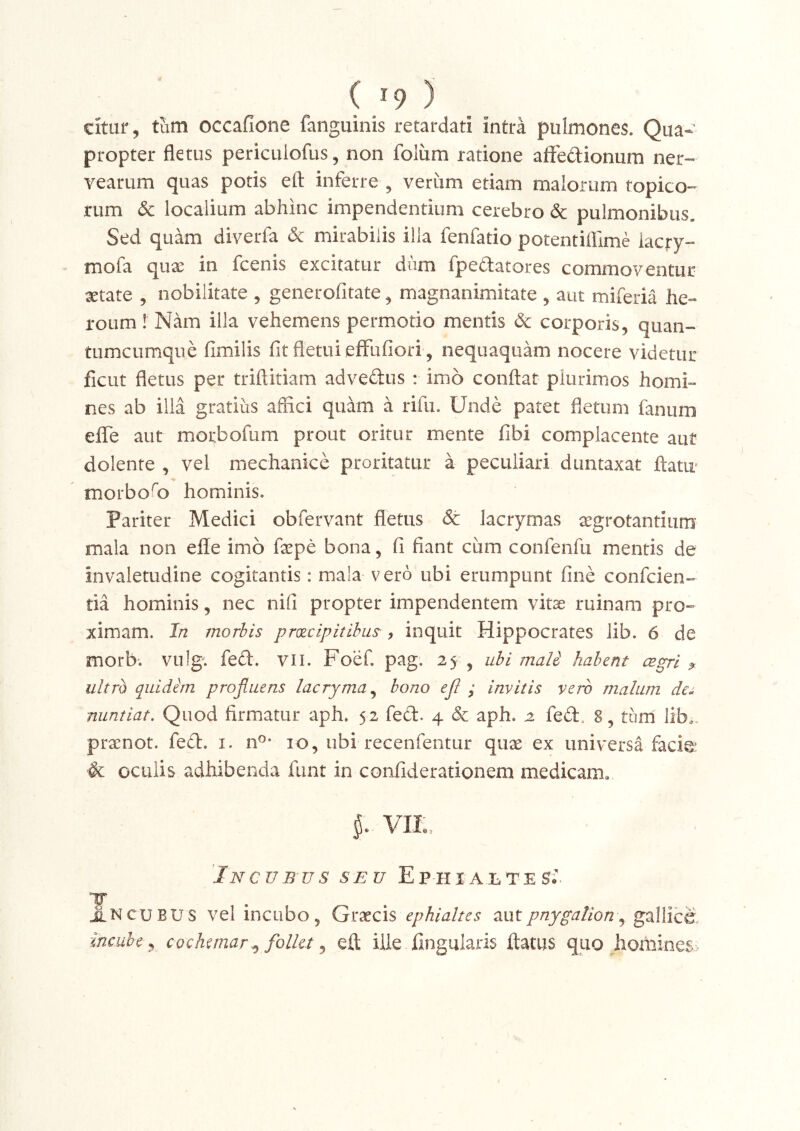 citur, tum occafione fanguinis retardati intra pulmones. Qua- propter fletus pericLiiofus, non folum ratione aftedionum ner- vearum quas potis eft inferre , veriim etiam malorum topico- rum 6c localium abhinc impendentium cerebro pulmonibus. Sed quam diverfa <5c mirabilis illa fenfatio potentiflime iacry- mofa qux in fcenis excitatur diim fpedatores commoventur xtate 5 nobilitate , generofitate ^ magnanimitate , aut miferia he- roum ! Nam illa vehemens permotio mentis & corporis, quan- tumcumque fimilis fit fletui eflFufiori , nequaquam nocere videtur fiCLit fletus per triftitiam advedus : imo conflat plurimos homi- nes ab ilia gratius affici quam a rifii. Unde patet fletum fanum eflfe aut morbofum prout oritur mente fibi complacente aut dolente , vel mechanice proritatur a peculiari duntaxat flatu- morbofl) hominis. Pariter Medici obfervant fletus & lacrymas ^grotantium mala non efle imo fxpe bona, fi fiant cum confenfu mentis de invaletudine cogitantis: mala vero ubi erumpunt fine confcien- tia hominis, nec nifi propter impendentem vitae ruinam pro- ximam. In morbis prxcipitihus^, inquit Hippocrates lib. 6 de morb. vulg^ fed. vil. Foef. pag. 25 , ubi mali habent cegri ? ultro quidim profluens lacryma^ bono ejl ; invitis vero malum de^ nuntiat. Quod firmatur aph. 52 fed. 4 &: aph. 2 fed. 8, tum' lib.. pranot. fed. i. n®- 10, ubi recenfentur qua ex universa facfe &; oculis adhibenda funt in confiderationem medicam, 5. VIIv, 'Incub-us seu Ep-hialtes- TT J^NCUBUS vel incubo, Gracis ephialtes xaX pnygalion ^ gallice, incube y cochemar ^ follet ^ eft ille lingularis ftatus quo homines>