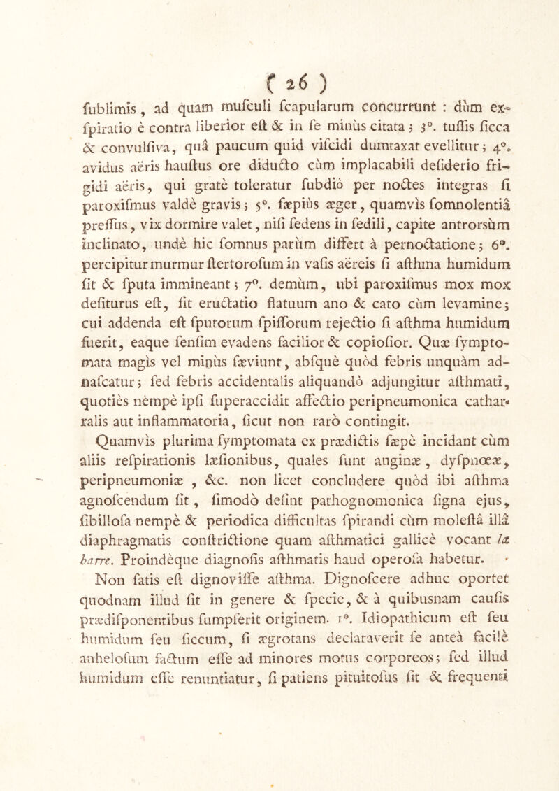 () fublimis, ad quam mufculi fcapularum concurmnt : dum ex- fpiratio e contra liberior eft & in fe minus citata 5 3°. tuflis ficca dc convulfiva, qua paucum quid vifcidi dumtaxat evellitur 5 4®* avidus aeris hauftus ore didudo cum implacabili defiderio fri- gidi aeris, qui grate toleratur fubdid per nodes integras fi paroxifmus valde gravis j 5®. faepius aeger, quamvis fomnolentia prelTus, vix dormire valet, nili fedens in fedili, capite antrorsum inclinato, unde hic fomnus parum differt a pernodatione5 6®. percipiturmurmur ftertorofumin vafis aereis fi afthma humidum fit & fputa immineant; 7^. demum, ubi paroxifmus mox mox defiturus eft, fit erudatio flatuum ano & cato cum levamine; cui addenda eft fputorum fpilforum rejedio fi afthma humidum fuerit, eaque fenfim evadens facilior & copiofior. Qiix fympto- mata magis vel miniis fteviunt, abfque quod febris unquam ad- nafcatur; fed febris accidentalis aliquando adjungitur afthmati, quoties nempe ipfi fuperaccidit affedio peripneumonica cathao ralis aut inflammatoria, ficut non raro contingit. Quamvis plurima fymptomata ex pra^didis fiepe incidant cum aliis refpirationis licfionibus, quales funt anginae, dyfpnoeae, peripneumonix , &c, non licet concludere quod ibi afthma agnofcendum fit, fimodo defint pathognomonica figna ejus, fibillofa nempe & periodica difficultas fpirandi cum molefta illd diaphragmatis conftridione quam afthmatici gallice vocant la. harre. Proindeque diagnofis afthmatis haud operofa habetur. Non fatis eft dignoviffe afthma. Dignofcere adhuc oportet quodnam illud fit in genere & fpecie,&a quibusnam caufis prxdifponentibus fumpferit originem, i®. Idiopathicum eft feu humidum feu ficcum, fi aegrotans declaraverit fe antea facile anhelofiim fadum efle ad minores motus corporeos; fed illud humidum efle renuntiatur, fi patiens pituitofus fit & frequenti