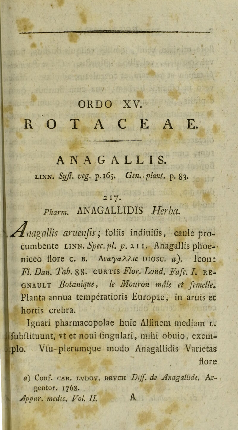 ORDO XV. R O T A C E A E. ANAGALLIS. linn, Syjl. veg. p. 165. Gen.. piant, p. 83. 217. Pharm. ANAGALLIDIS Herba. A navaliis aruenfis; foliis indiuifls, caule pro- cumbente linn. Spec.pl. p. 211. Anagallis phoe- niceo flore c. b. Avo/yaAA/s diosc. a). Icon: FI. Dan. Tab. 88- curtis Flor. Lond. Fafc. I. re- gnault Botanique, le Monron male et femclle. Planta annua temperatioris Europae, in aruis et hortis crebra. Ignari pharmacopolae huic Alfinem mediani l. fubllituunt, vt et noui Angulari, mihi obuio, exem- plo. Vfu plerumque modo Anagallidis Varietas flore a) Conf. fAR. lvdov. brvch Dljf. de Anagallide, Ar- gentor. 1768. 4 Appar. medie. Fol. II. A