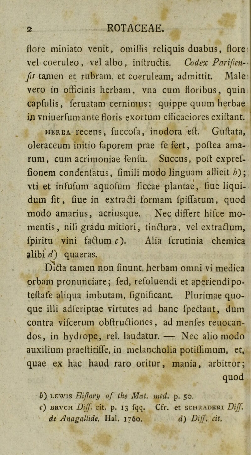 flore miniato venit, omiflis reliquis duabus, flore vel coeruleo , vel albo, infirudis. Codex Parifien-- fis tamen et rubram, et coeruleam, admittit. Male vero in officinis herbam, vna cum floribus, quin capfulis, feruatam cernimus: quippe quum herbae in vniuerfum ante floris exortum efficaciores exiflant. herba recens, fuccofa, inodora efl. Guflata, oleraceum initio faporem prae fe fert, poftea ama- rum, cum acrimoniae fenfu. Succus, poft expref- fionem condenfatus, fimili modo linguam afficit b)\ vti et infufum aquofum ficcae plantae, fiue liqui- dum fit, fiue in extradi formam fpiflatum, quod modo amarius, acriusque. Nec differt hifce mo- mentis, nifi gradu mitiori, tindura, vel extradum, fpiritu vini fadum c). Alia fcrutinia chemica alibi d) quaeras. Dida tamen non finunt. herbam omni vi medica orbam pronuntiare; fed, refoluendi et aperiendi po- teftate aliqua imbutam, fignificant. Plurimae quo- que illi adfcriptae virtutes ad hanc fpedant, dum contra vifcerum obftrudiones, ad menfes reuocan- dos, in hydrope, rei. laudatur. — Nec alio modo auxilium praeftitifle, in melancholia potiflimum, et, quae ex hac haud raro oritur, mania, arbitror; quod V) lewjs Hiflovy of the Mnt. mcd. p. 50. e) urvch Diff. cit. p. 13 fqq. Cfr. et schraderi Diff. de Anagallide. Hal. 1760. d) Diff. cit.