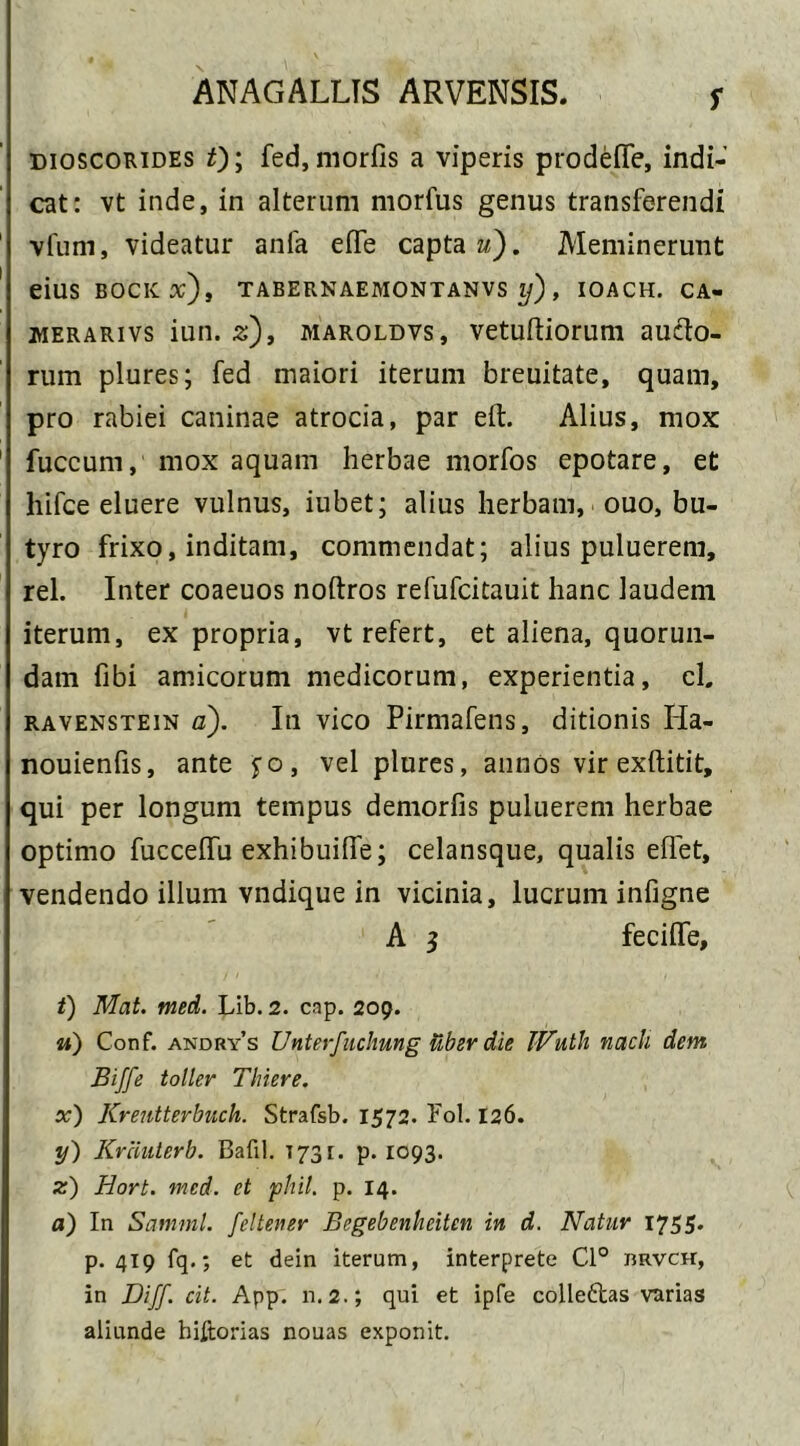 f dioscorides 0; fed, morfis a viperis prodelfe, indi- cat: vt inde, in alterum morfus genus transferendi 1 vfum, videatur anfa eife capta u). Meminerunt eiUS BOCKtf), TABERNAEMONTANVS Ij), IOACH. CA- merarivs iun. z)t maroldvs , vetuftiorum aucto- rum plures; fed maiori iterum breuitate, quam, pro rabiei caninae atrocia, par eit. Alius, mox 1 fuccurn, mox aquam herbae morfos epotare, et hifce eluere vulnus, iubet; alius herbam, ouo, bu- tyro frixo, inditam, commendat; alius puluerem, rei. Inter coaeuos noftros refufcitauit hanc laudem iterum, ex propria, vt refert, et aliena, quorun- dam fibi amicorum medicorum, experientia, cl. ravenstein a). In vico Pirmafens, ditionis Iia- nouienfis, ante fo, vel plures, annos vir exftitit, qui per longum tempus demorfis puluerem herbae optimo fuccelfu exhibuilfe; celansque, qualis effet, vendendo illum vndique in vicinia, lucrum infigne A s feciife, t) Mat. med. Lib. 2. cnp. 209. u) Conf. andry’s Unterfuchung uber die TVuth nach dem Bijfe toller Tlriere. x) Krentterbuch. Strafsb. 1572. Fol. 126. y) Krciuterb. Bafil. 1731. p. 1093. z) Hort. med. et phil. p. 14. a) In Samml. feltener Begebenkeitcn in d. Natur 1755. p. 419 fq.; et dein iterum, interprete Cl° rrvch, in Diff. cit. App. n.2.; qui et ipfe colleftas varias aliunde hiltorias nouas exponit.