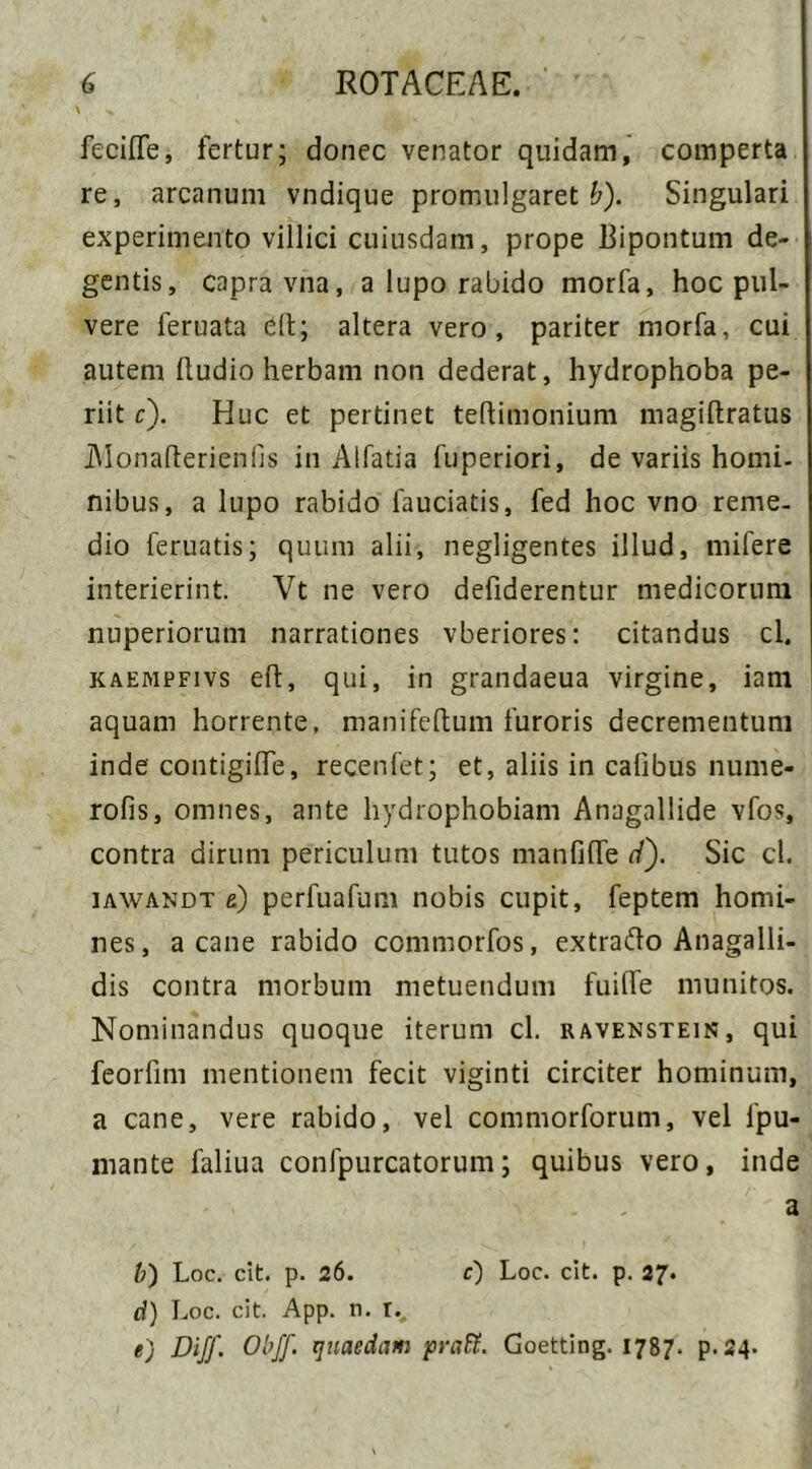 i feciffe, fertur; donec venator quidam, comperta re, arcanum vndique promulgaret £)• Singulari experimento villici cuiusdam, prope Bipontum de- gentis, capra vna, a lupo rabido morfa, hoc pul- vere feruata eft; altera vero, pariter morfa, cui autem (ludio herbam non dederat, hydrophoba pe- riit c). Huc et pertinet teflimonium magiftratus Alonafterienfis in Alfatia fuperiori, de variis homi- nibus, a lupo rabido fauciatis, fed hoc vno reme- dio feruatis; quum alii, negligentes illud, mifere interierint. Vt ne vero defiderentur medicorum nuperiorum narrationes vberiores: citandus cl. kaempfivs eft, qui, in grandaeua virgine, iam aquam horrente, manifeftum furoris decrementum inde contigilfe, recenfet; et, aliis in cafibus nume- rofis, omnes, ante hydrophobiam Anagallide vfos, contra dirum periculum tutos manfiUe d). Sic cl. iawandt e) perfuafum nobis cupit, feptem homi- nes, a cane rabido commorfos, extrafto Anagalli- dis contra morbum metuendum fuiflfe munitos. Nominandus quoque iterum cl. ravenstein, qui feorfim mentionem fecit viginti circiter hominum, a cane, vere rabido, vel commorforum, vel fpu- mante faliua confpurcatorum; quibus vero, inde a b) Loc. cit. p. 26. c) Loc. cit. p. 27. d) Loc. cit. App. n. r., e) Diff. Obff. quaedam praR. Goetting. 1787. p.24.