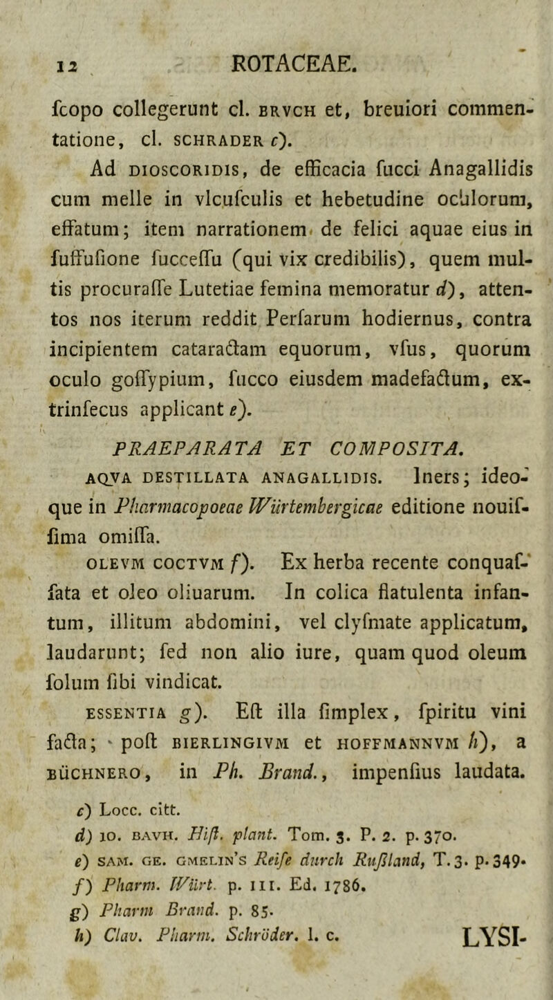fcopo collegerunt cl. brvch et, breuiori commen- tatione, cl. SCHRADER f). Ad dioscoridis, de efficacia fucci Anagallidis cum meile in vlcufculis et hebetudine ochlorum, effatum; item narrationem de felici aquae eius in fuffufione fucceffu (qui vix credibilis), quem mul- tis procuraffe Lutetiae femina memoratur d), atten- tos nos iterum reddit Perfarum hodiernus, contra incipientem cataraftam equorum, vfus, quorum oculo goffypium, fucco eiusdem madefaftum, ex- trinfecus applicant e). PRAEPARATA ET COMPOSITA. AQVA DESTILLATA ANAGALLIDIS. Iners; ideO- que in Pharmacopoeae Wiirtembergicae editione nouif- fima omiffa. olevm coctvm f). Ex herba recente conquaf- fata et oleo oliuarum. In colica flatulenta infan- tum, illitum abdomini, vel clyfmate applicatum, laudarunt; fed non alio iure, quam quod oleum folum libi vindicat. essentia g). Eli illa fimplex, fpiritu vini fafta; * poft bierlingivm et hoffmannvm /i), a buchnero, in Ph. Erand., impenfius laudata. e) Locc. citt. d) 10. bavh. Bift. flant. Tom. 3. P. 2. p. 370. e) sam. ge. gmelin’s Reife durch RuJJland, T. 3. p. 349* /) Pharm. IViirt. p. 111. Ed. 1786. £) Pharm Brand. p. 85- h) Clav. Pharm. Schroder. 1. c. LYSI-