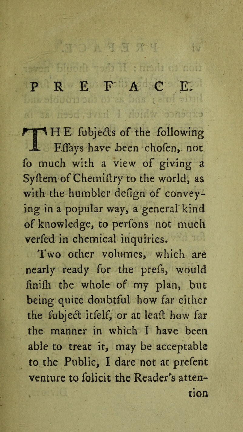 P R E F A G E. TH E fubjeds of the following Eflays have Jbeen chofen, not fo much with a view of giving a Syftem of Chemidry to the world, as with the humbler defign of convey- ing in a popular way, a generarkind of knowledge, to perfons not much verfed in chemical inquiries. Two other volumes, which are nearly ready for the prefs, would finilh the whole of my plan, but being quite doubtful how far either the fubjedl itfelf, or at lead how far the manner in which I have been able to treat it, may be acceptable to the Public, I dare not at prefent venture to folicit the Reader’s atten- tion