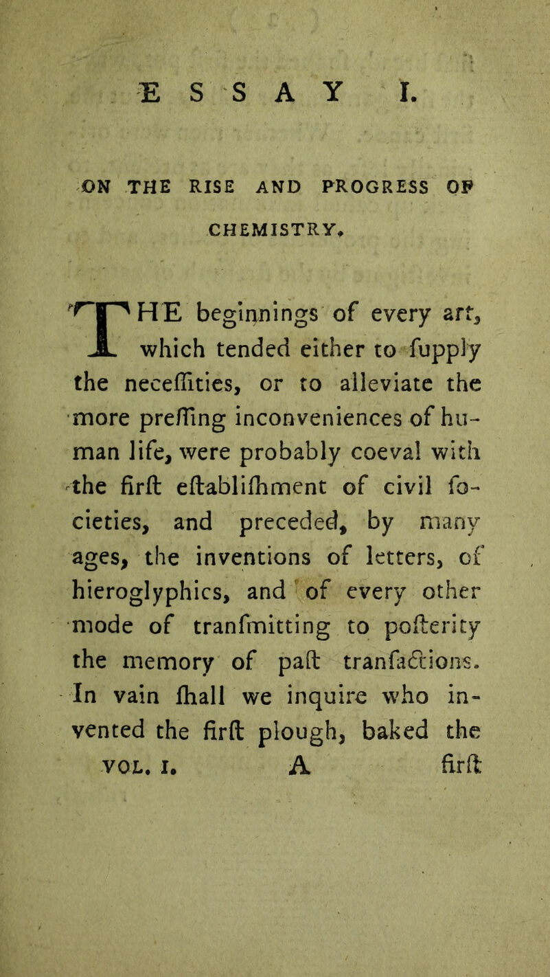 ON THE RISE AND PROGRESS OP CHEMISTRY* I HE beginnings of every art. JL which tended either to fupply the necefTities, or to alleviate the ■more pre/Ting inconveniences of hu- man life, were probably coeval with ^the firft eftablilhment of civil fo- cieties, and preceded, by many ages, the inventions of letters, of hieroglyphics, and of every other mode of tranfmitting to pollerity the memory of pad tranfadcions. In vain lhall we inquire who in- vented the firft plough, baked the vox.. I. A firft