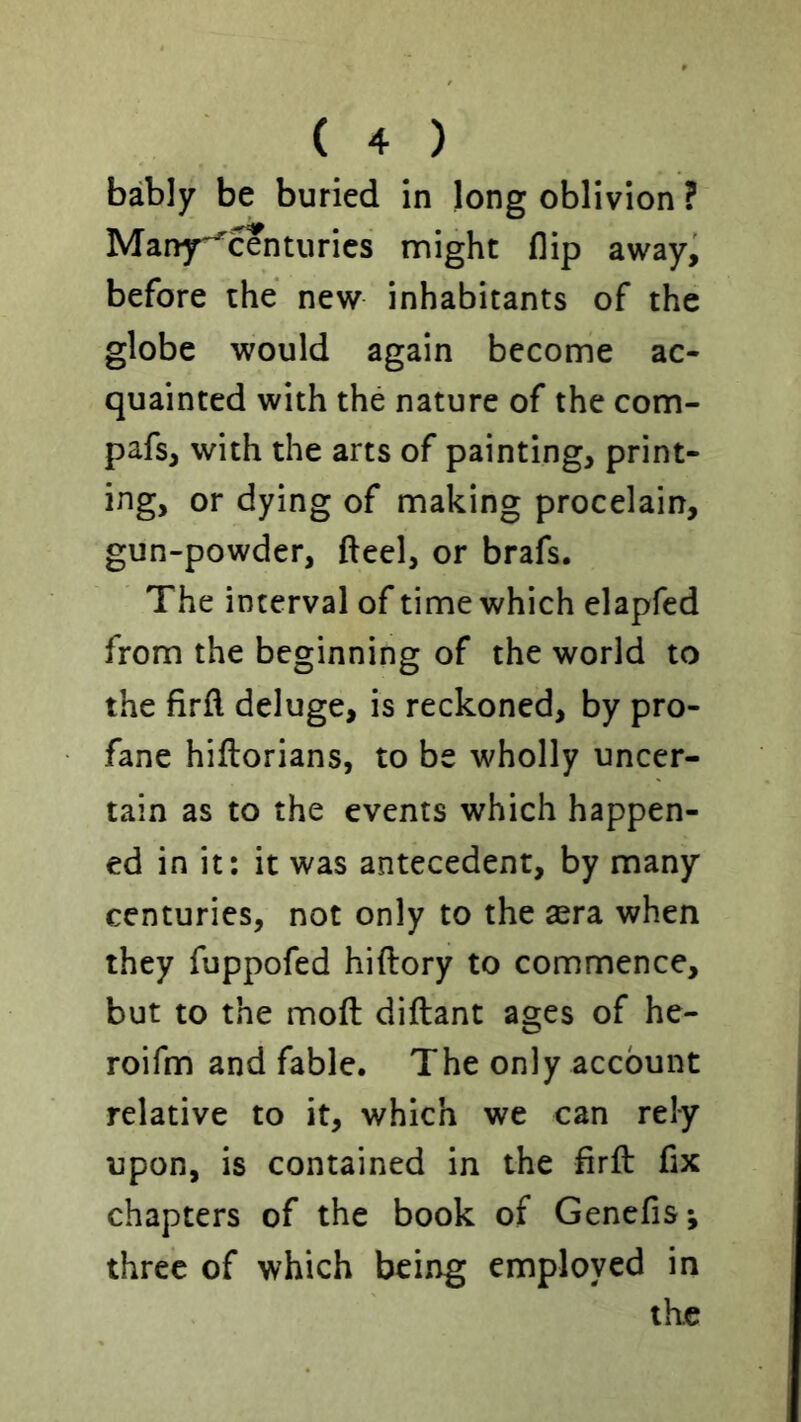 bably be buried in long oblivion ? Many^centurics might flip awayi before the new inhabitants of the globe would again become ac- quainted with the nature of the com- pafs, with the arts of painting, print- ing, or dying of making procelain, gun-powder, fteel, or brafs. The interval of time which elapfed from the beginning of the world to the firfl deluge, is reckoned, by pro- fane hiftorians, to be wholly uncer- tain as to the events which happen- ed in it: it was antecedent, by many centuries, not only to the sera when they fuppofed hiftory to commence, but to the mofl: diftant ages of he- roifm and fable. The only account relative to it, which we can rely upon, is contained in the firft fix chapters of the book of Genefis; three of which being employed in the