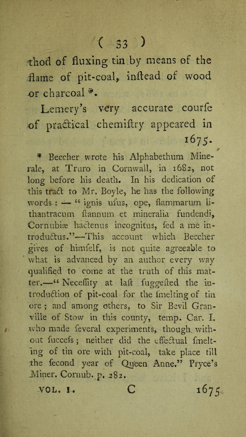 thod of fluxing tin by means of the flame of pit-coal, inftead of wood or charcoal Lemery's vory accurate courfe of practical chemiftry appeared in 1675. ^ * Beecher wrote his Alphabethiim Mine- rale, at Truro in Cornwall, in 1682, not long before his death. In his dedication of this tradt to Mr. Boyle, he has the following words : — “ ignis ufus, ope, flammariim li- thantracum flanninii et mineralia fundendi, CorniibijE haclenus ineognitus, fed a me in- trodu6liis.”'—This account which Beecher gives of himfelf, is not quite agreeable to what is advanced by an author every way qualified to come at the truth of this mat- ter.—“ Neceffity at lafi: fuggefied the in- troduflion of pit-coal for the fmelting of tin ore ; and among others, to Sir Bevil Gran- ville of Stow in this county, temp. Car. I. who made feveral experiments, though with- out fuccefs; neither did the effedual fmelt- ing of tin ore with pit-coal, take place till the fecond year of Queen Anne.” Bryce’s Aliner. Cornub. p. 282. VOL. I. C 1675,