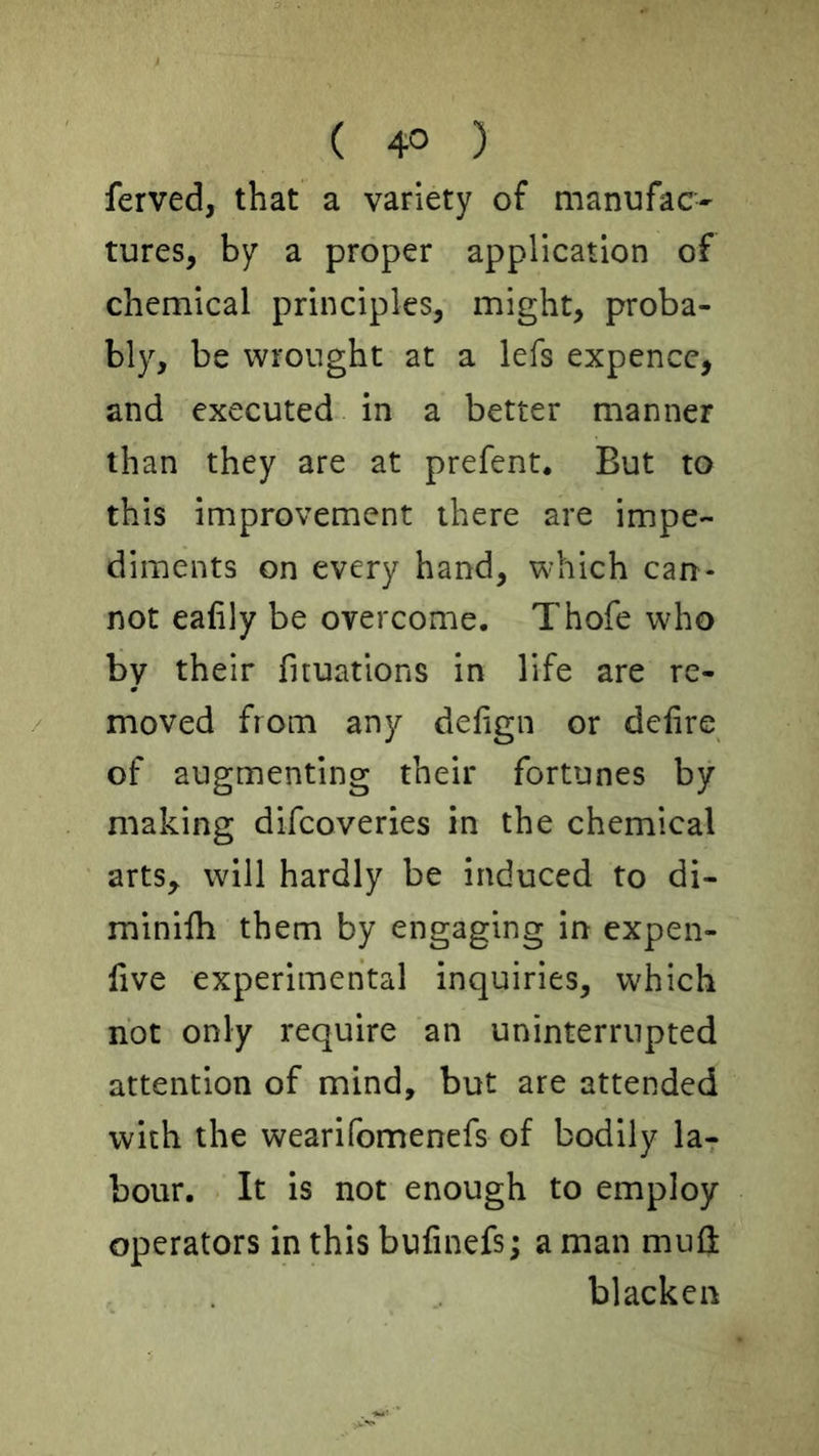 ferved, that a variety of manufac- tures, by a proper application of chemical principles, might, proba- bly, be wrought at a lefs expencc, and executed in a better manner than they are at prefent. But to this improvement there are impe- diments on every hand, which can- not ealily be overcome. Thofe who by their fituations in life are re- moved from any defign or delire of augmenting their fortunes by making difcoveries in the chemical arts, will hardly be induced to di- minilh them by engaging in cxpen- five experimental inquiries, which not only require an uninterrupted attention of mind, but are attended with the wearifomenefs of bodily la- bour. It is not enough to employ operators in this bufinefs; a man muH blacken