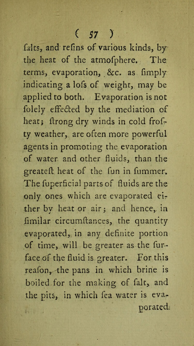 falts, and refins of various kinds, by the heat of the atmofphere. The terms, evaporation, &c, as fimply indicating a lofs of weight, may be applied to both. Evaporation is not folely efFedled by the mediation of heat; ftrong dry winds in cold frof* ty weather, are often more powerful agents in promoting the evaporation of water and other fluids, than the greatefl: heat of the fun in fummer. The fuperflcial parrs of fluids are the only ones which are evaporated eir ther by heat or air; and hence,, in fimilar circumftances, the quantity evaporated,dm any definite portion of time, will be greater as the fur- face<jf the fluid is greater. For this reafony-the pans in which brine is boiled.for the making of fait, and the pits, in which fea water is eva- poratedi