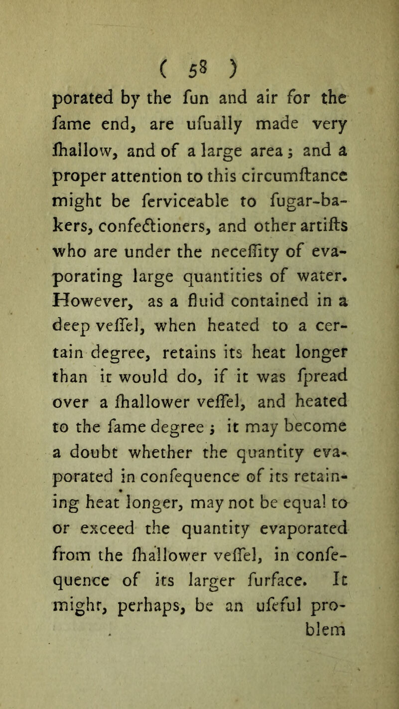 porated by the fun and air for the fame end, are ufuaily made very Jhallow, and of a large area; and a proper attention to this circumftancc might be fcrviceable to fugar-ba- kers, confedioncrs, and other artifts who are under the necelTity of eva- porating large quantities of water. However, as a fluid contained in a deep vclfel, when heated to a cer- tain degree, retains its heat longer than it would do, if it was fpread over a fhallower veflfel, and heated to the fame degree ; it may become a doubt whether the quantity eva- porated in confequence of its retain- ing heat longer, may not be equal to or exceed the quantity evaporated from the fhallower veffel, in confe- quence of its larger furface. It might, perhaps, be an ufeful pro- blem