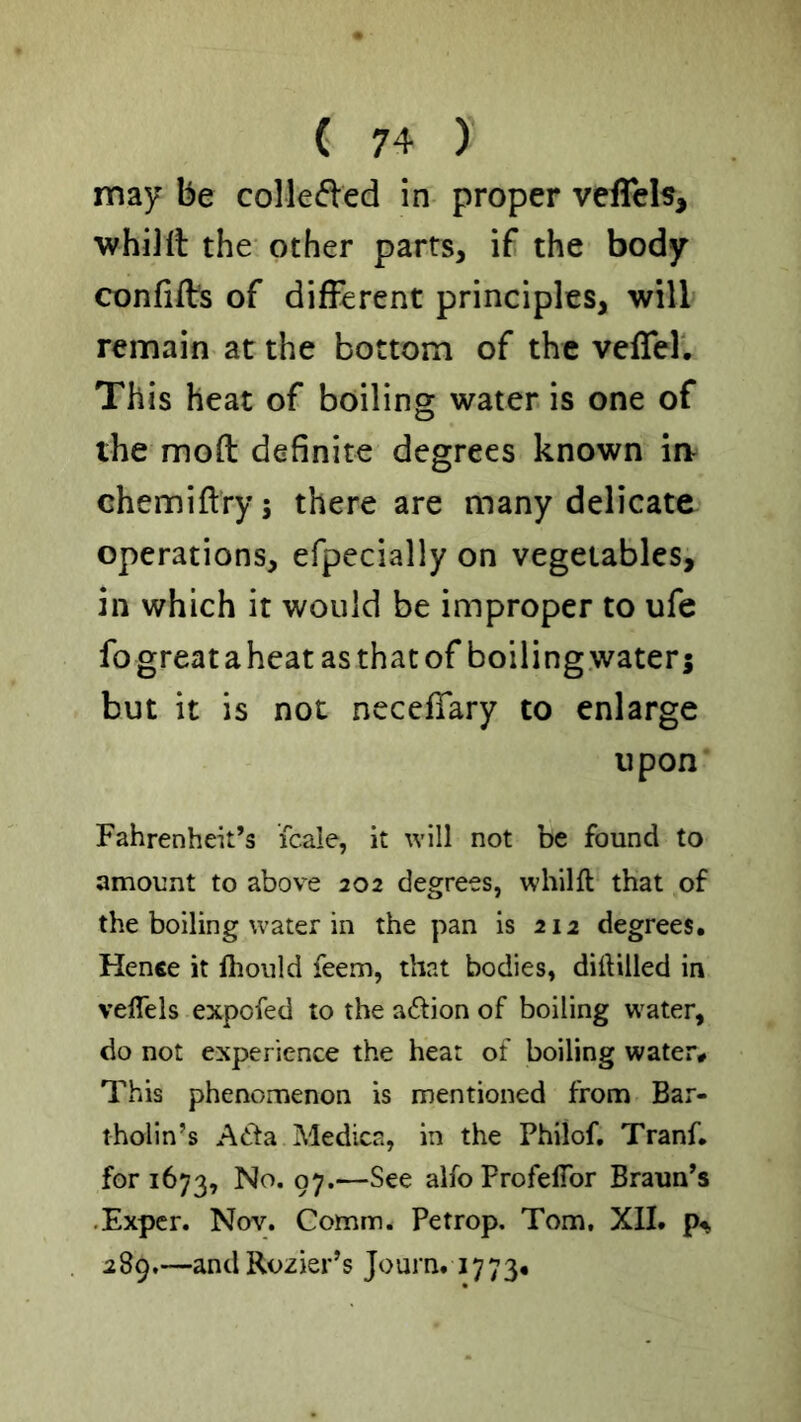 may be colleded in proper velTeh, ■whillt the other parts, if the body confifVs of different principles, will remain at the bottom of the vcfTer. This heat of boiling water is one of the mod definite degrees known iiv chemiftry; there are many delicate operations, efpecially on vegetables, in which it would be improper to ufe fo great a heat as that of boiling water j but it is not necefTary to enlarge upon Fahrenheit’s fcale, it will not be found to amount to above 202 degrees, whilft that of the boiling water in the pan is 212 degrees. Hence it llioiild feem, that bodies, diftilled in velTels expofed to the adion of boiling water, do not experience the heat of boiling water# This phenomenon is mentioned from Bar- tholin’s A6ta Medica, in the Philof. Tranf. for 1673, No. 97.—See alfo Profeflbr Braun’s .Exper. Nov. Comm. Petrop. Tom. XII. 289,—andRozier’s Journ. 1773.