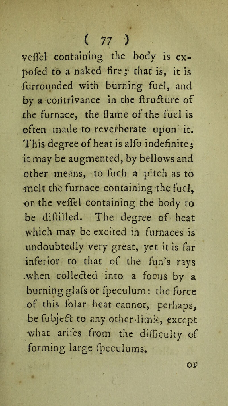 veflel containing the body is ex- pofed to a naked fire;- that is, it is furrounded with burning fuel, and by a contrivance in the flrudure of the furnace, the flame of the fuel is often made to reverberate upon it. This degree of heat is alfo indefinite; it may be augmented, by bellows and ether means, to fuch a pitch as to ■melt the furnace containing the fuel, or the veflTel containing the body to -be dillilied. The degree of heat which mav be excited in furnaces is undoubtedly very great, yet it is far inferior to that of the fun’s rays .when colleded into' a focus by a burning glafs or fpeculum: the force of this folar heat cannot, perhaps, be fubjed to any other limk, except what arifes from the difficulty of forming large fpeculums. OF