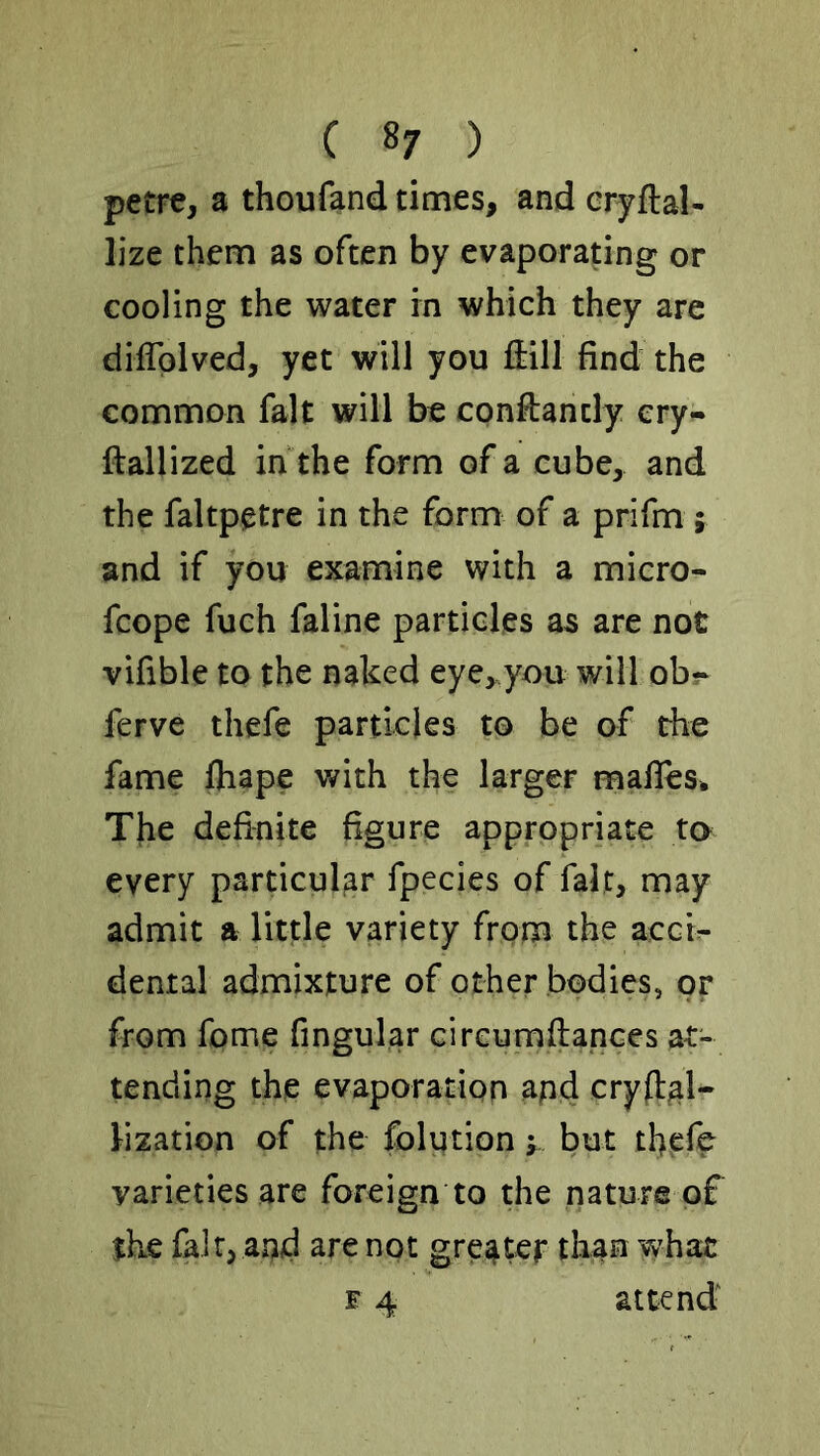 petre, a thoufand times, and eryftal- lize them as often by evaporating or cooling the water in which they are dlffolved, yet will you ftill find the common fait will be constantly ery- ftallized in the form of a cube, and the faltpetre in the form of a prifm j and if you examine with a micro- fcope fuch faline particles as are not vifible to the naked eye,.you will obr ferve thefe particles to be of the fame fliape with the larger mafies* The definite figure appropriate ta every particular fpecies of fait, may admit a little variety from the acci^ denial admixture of other bodies, or from feme fingular circumfiapees at- tending thie evaporation apd cryh^l- lization of the folution y but tfiefc varieties are foreign to the nature of the fair, and are not greater tha^ what F 4 attend