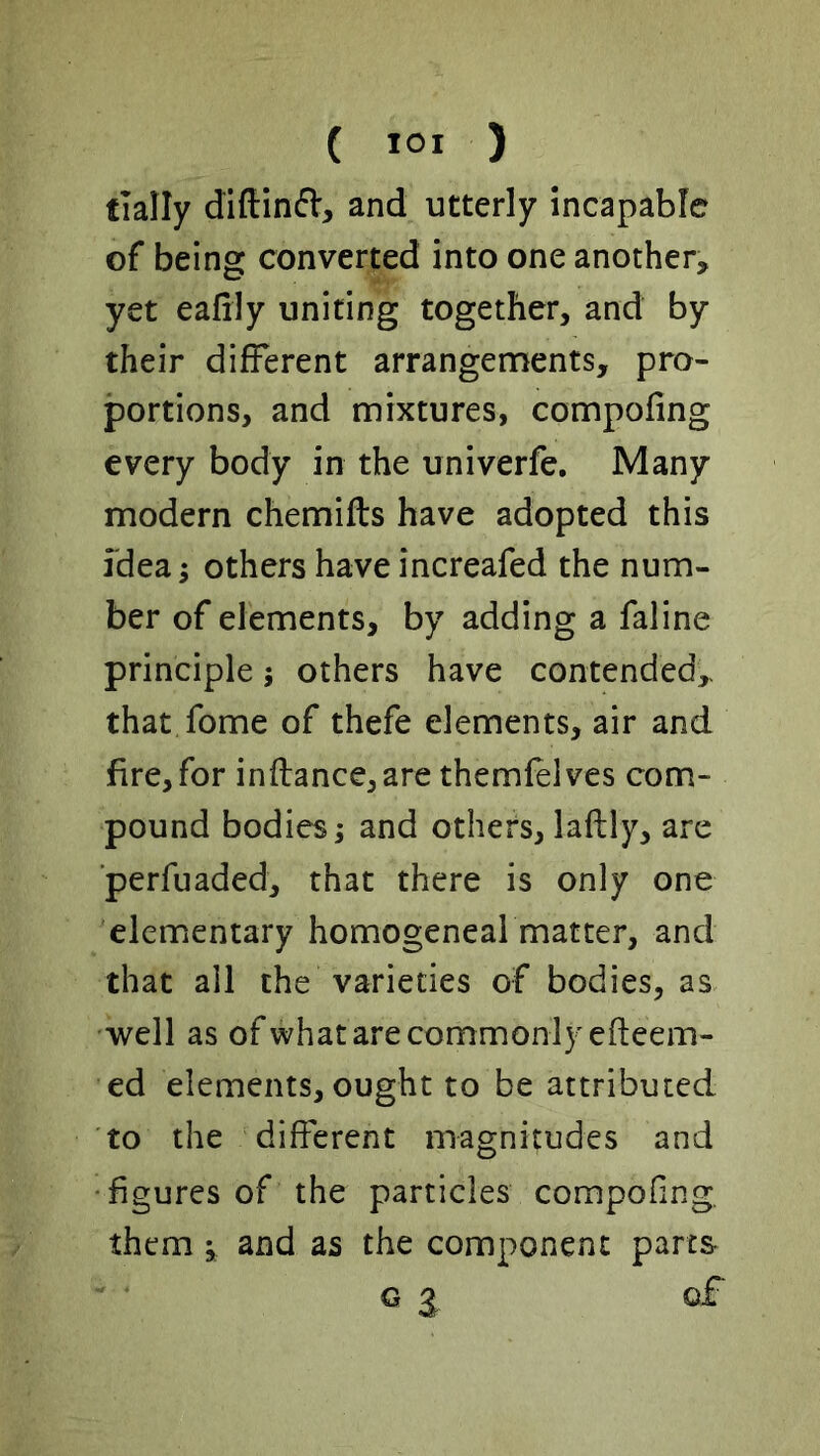 ( lOI ) tially diftinft, and utterly incapable of being converted into one another, yet eafily uniting together, and by their different arrangements, pro- portions, and mixtures, compofing every body in the univerfe. Many modern chemifts have adopted this idea; others have increafed the num- ber of elements, by adding a faline principle; others have contended,- that fome of thefe elements, air and fire, for inflance,are themfelves com- pound bodies; and others, laftly, are ■perfuaded, that there is only one elementary homogeneal matter, and that all the varieties of bodies, as well as ofwhat are commonly efteem- ed elements, ought to be attributed to the different magnitudes and • figures of the particles compofing. them; and as the component parts G g q£