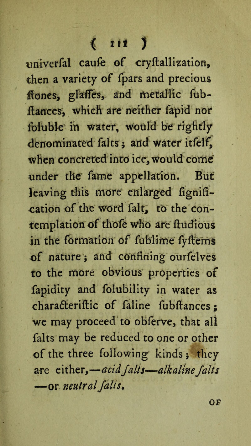 iiniverfal caufe of cryftallization, then a variety of fpars and precious flones, gl’aflib, and metallic fub- Hances, which are neither fapid not foltible' in water, would b‘e rightly denonfiinared falts j and water itfelf, when concreted into ice, would come' under the fame appellation. But leaving this more enlarged fignifi- eation of the word fait; to the con- templation of thofe who are ftudious in the formation of fublime fyftems of nature; and cOnBriing ourfelves to the more obvious’ properties of fapidity and folubility in water as charafteriftic of faline fubftances; we may proceed to obferve, that all falts may be reduced to one or other of the three following kinds j they are either,—acidJalts—alkalineJalts —or neutral Jails. OF