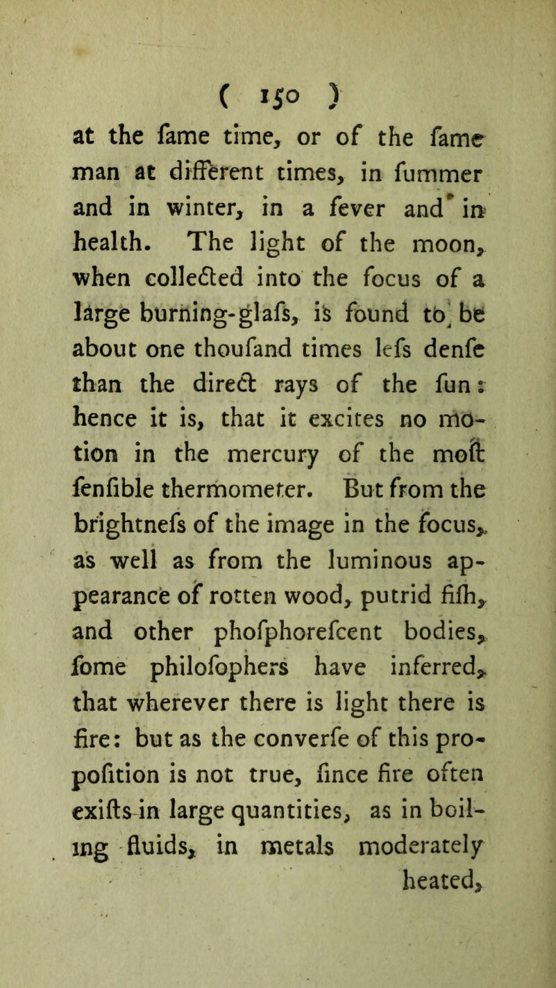 at the fame time, or of the fame man at drfFerent times, in fummer and in winter, in a fever and* in health. The light of the moon, when colledted into the focus of a large burning-glafs, h found tb‘ be about one thoufand times lefs denfc than the dired rays of the fun: hence it is, that it excites no mo- tion in the mercury of the mofl: fenfible therrnometer. But from the brightnefs of the image in the focus,, as well as from the luminous ap- pearance of rotten wood, putrid fifh, and other phofphorefcent bodies, fome philofophers have inferred, that wherever there is light there is fire: but as the converfe of this pro- pofition is not true, fince fire often exifts in large quantities, as in boil- ing fluids, in metals moderately heated.