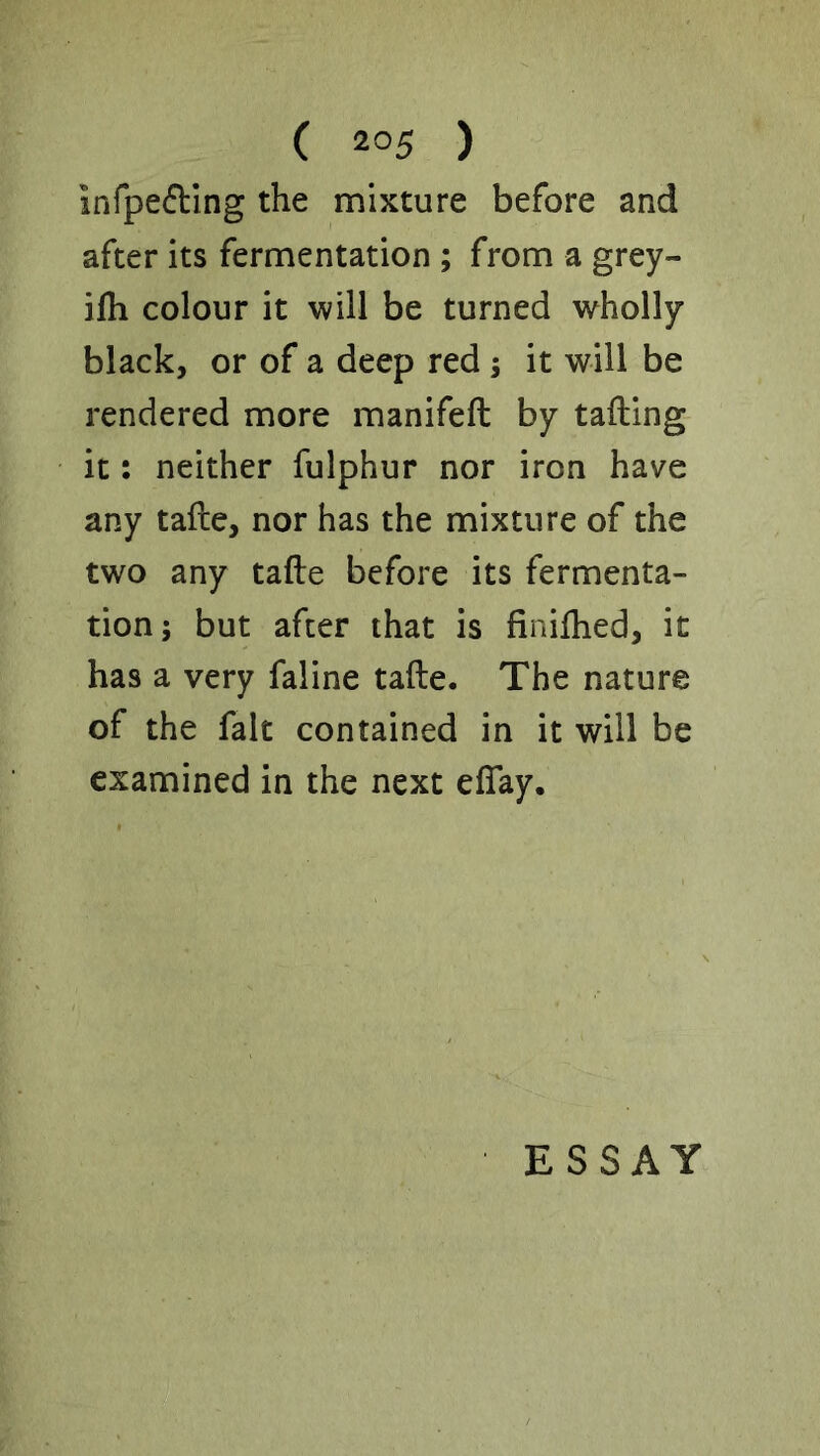 infpefling the mixture before and after its fermentation ; from a grey- ilh colour it will be turned wholly black, or of a deep red ; it will be rendered more manifeft by tailing it: neither fulphur nor iron have any talle, nor has the mixture of the two any talle before its fermenta- tion; but after that is linilhed, it has a very faline talle. The nature of the fait contained in it will be examined in the next elTay. ESSAY