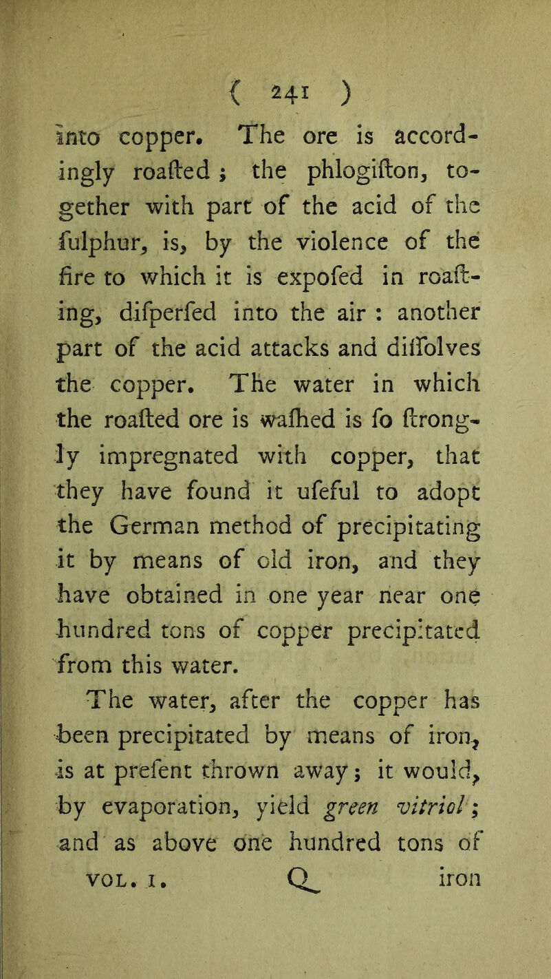 into copper. The ore is accord- ingly roafted; the phlogifton, to- gether with part of the acid of the fulphur, is, by the violence of the fire to which it is expofed in roaft- ing, difperfed into the air : another part of the acid attacks and diifolves the copper. The water in which the roafted ore is walked is fo llrong- ly impregnated with copper, that they have found it ufeful to adopt the German method of precipitating it by means of old iron, and they have obtained in one year near one hundred tons of copper precipitated from this water. The water, after the copper has been precipitated by means of iron, is at prefent thrown away; it would, by evaporation, yield green vitriol i and as above one hundred tons of