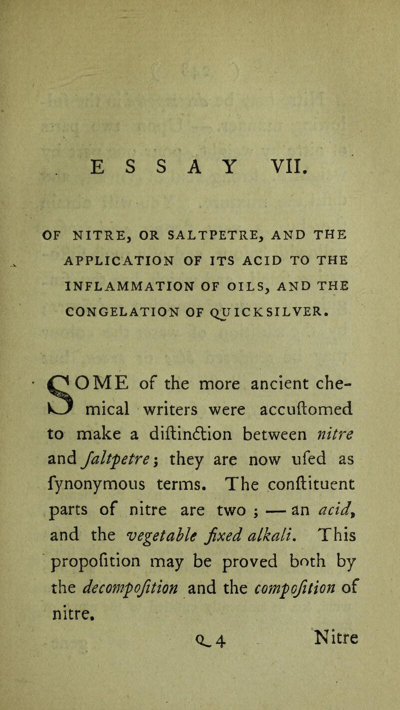 OF NITRE, OR SALTPETRE, AND THE APPLICATION OF ITS ACID TO THE INFLAMMATION OF OILS, AND THE CONGELATION OF QJUICKSILVER. SOME of the more ancient che- mical writers were accuftomed to make a diitindtion between nitre and Jaltfetre-y they are now ufed as fynonymous terms. The conftituent parts of nitre are two ; — an acid^ and the vegetable fixed alkali. This propofition may be proved both by the decomfo/ition and the comfo/ition of nitre. 0^4 Nitre