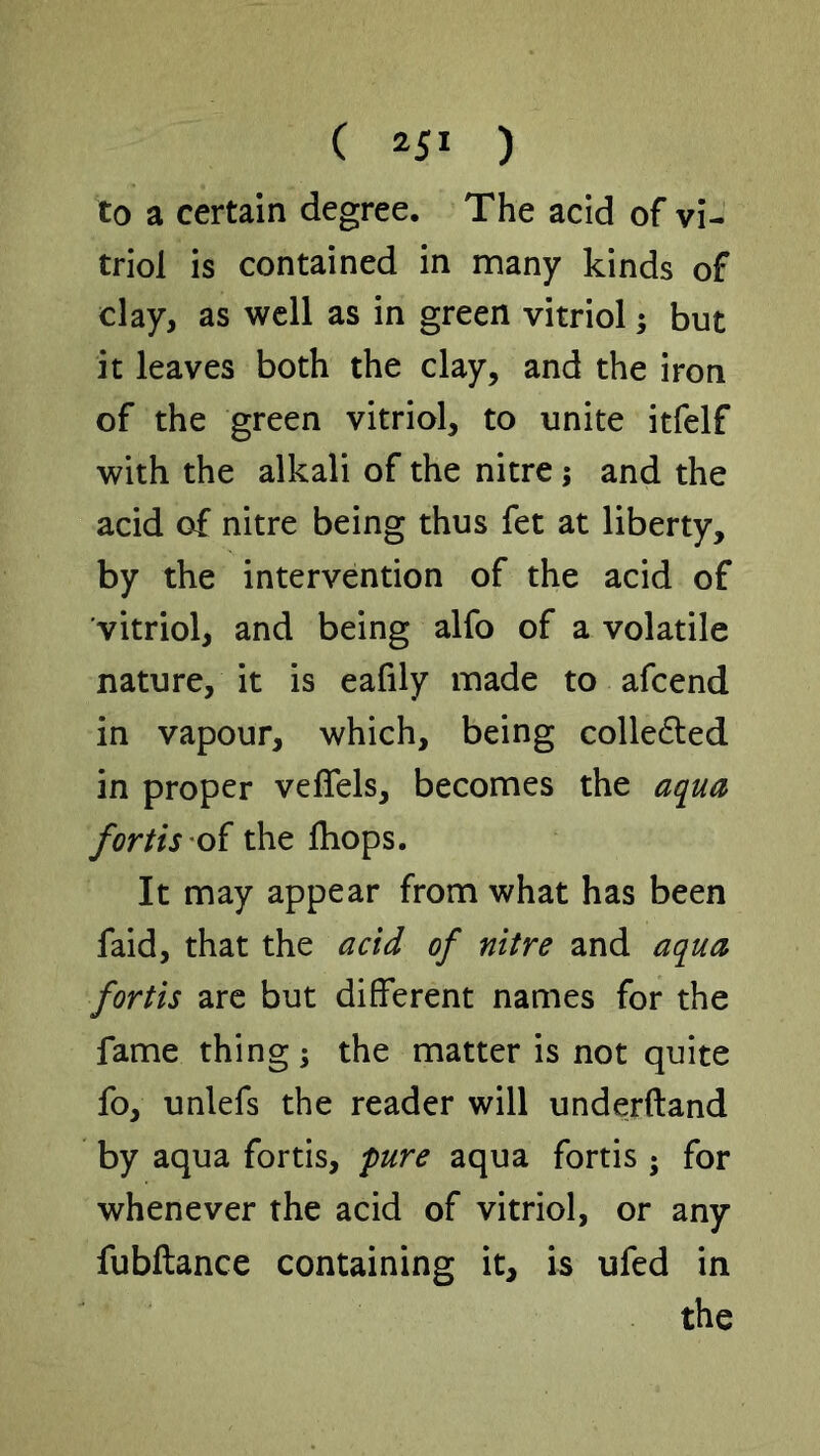 to a certain degree. The acid of vi- triol is contained in many kinds of clay, as well as in green vitriol; but it leaves both the clay, and the iron of the green vitriol, to unite itfelf with the alkali of the nitre; and the acid of nitre being thus fet at liberty, by the intervention of the acid of vitriol, and being alfo of a volatile nature, it is eafily made to afcend in vapour, which, being colledled in proper velTels, becomes the aqua forth oi the Ihops. It may appear from what has been faid, that the acid of nitre and aqua forth arc but different names for the fame thing; the matter is not quite fo, unlefs the reader will underftand by aqua fortis, 'pure aqua fortis ; for whenever the acid of vitriol, or any fubftance containing it, is ufed in the