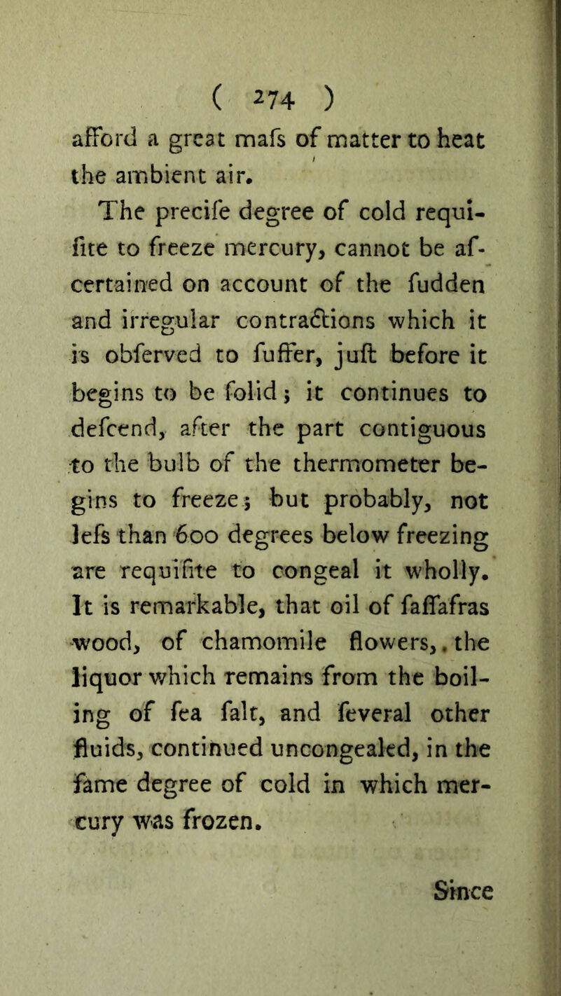 afford a great mafs of matter to heat the ambient air. The prccife degree of cold requi- fite to freeze mercury, cannot be af- certained on account of the fudden and irregular contra6lions which it is obferved to fuffer, juft before it begins to be folid; it continues to defeend, after the part contiguous to the bulb of the thermometer be- gins to freeze; but probably, not lefs than 600 degrees below freezing are requifite to congeal it wholly. It is remarkable, that oil of faffafras wood, of chamomile flowers,. the liquor v/hich remains from the boil- ing of fea fait, and feveral other fluids, continued uncongeakd, in the fame degree of cold in which mer- cury was frozen. Since