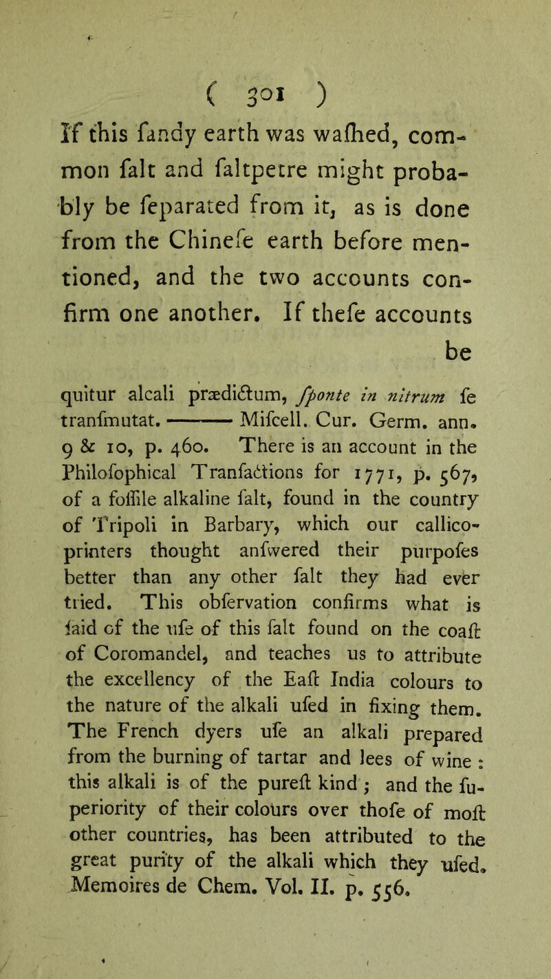 If this fandy earth was wafhed, com- mon fak and faltpetre might proba- bly be feparated from it, as is done from the Chinefe earth before men- tioned, and the two accounts con- firm one another. If thefe accounts be quitur alcali pr3edi<5fum, fponte In nltrum fe tranfmutat. Mifcell. Cur. Germ. ann. 9 & 10, p. 460. There is an account in the Philofophical Tranfadtions for 1771, p, 567, of a folfile alkaline fait, found in the country of Tripoli in Barbary, which our callico- printers thought anfwered their purpofes better than any other fait they had ever tried. This obfervation confirms what is laid of the life of this fait found on the coafl of Coromandel, and teaches us to attribute the excellency of the Eafi India colours to the nature of the alkali ufed in fixing them. The French dyers ufe an alkali prepared from the burning of tartar and lees of wine : this alkali is of the purefi; kind ; and the fu- periority of their colours over thofe of molt other countries, has been attributed to the great purity of the alkali which they ufed, Memoires de Chem. Vol. II. p. 556.