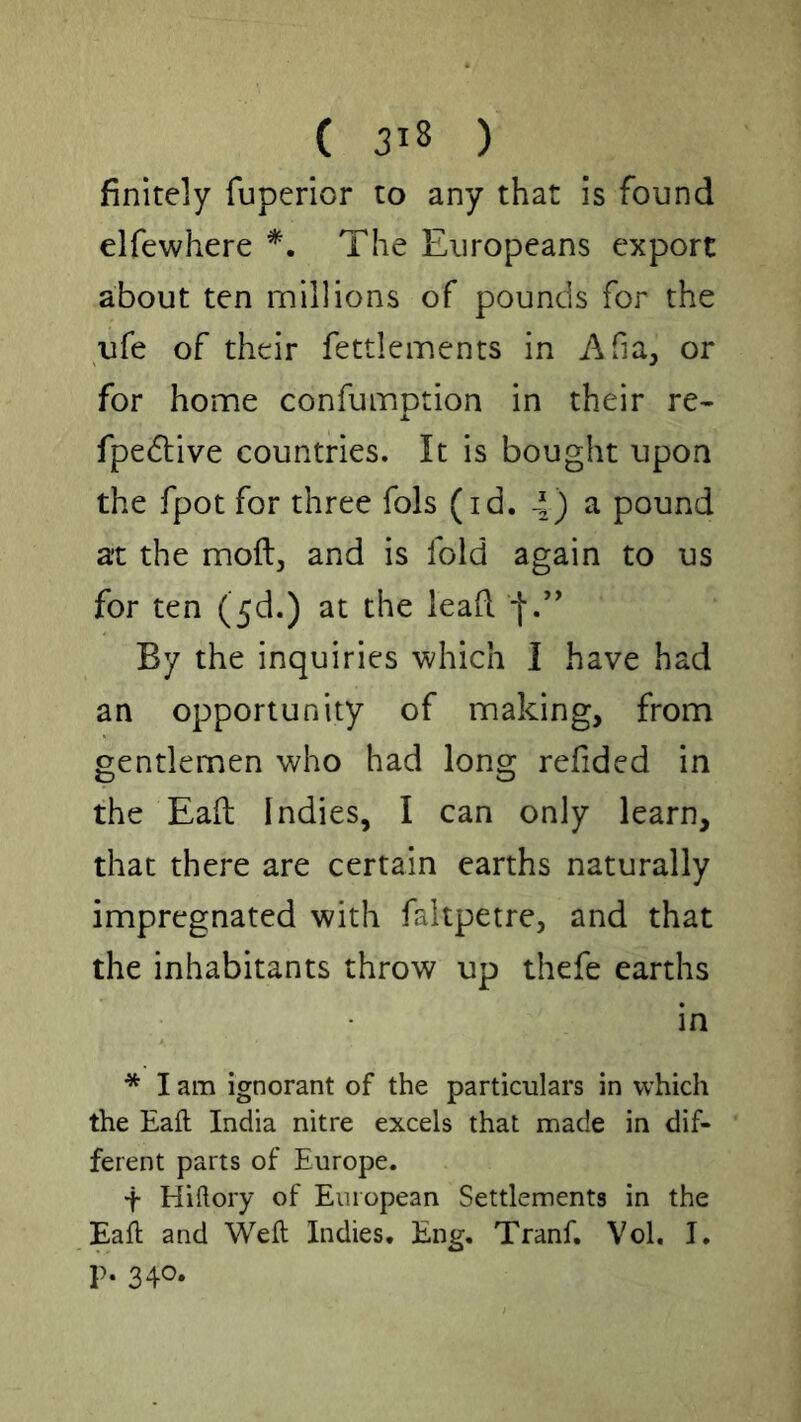 finitely fuperior to any that is found elfewhere The Europeans export about ten millions of pounds for the ufe of their fettlements in Afia, or for home confumotion in their re- X fpedtive countries. It is bought upon the fpot for three fols (id. 4) ^ pound at the moftj and is fold again to us for ten (5d.) at the lead f.’' By the inquiries which I have had an opportunity of making, from gentlemen who had long redded in the Ead Indies, I can only learn, that there are certain earths naturally impregnated with faltpetre, and that the inhabitants throw up thefe earths in * I am ignorant of the particulars in which the Eaft India nitre excels that made in dif- ferent parts of Europe. t Hiftory of European Settlements in the Eaft and Weft Indies. Eng. Tranf. Vol. I, p. 340.