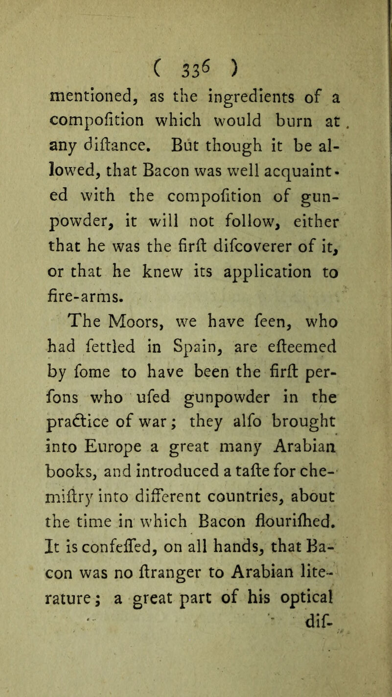 mentioned, as the ingredients of a compofition which would burn at any diflance. But though it be al- lowed, that Bacon was well acquaint- ed with the compofition of gun- powder, it will not follow, either that he was the firft difcoverer of it, or that he knew its application to fire-arms. The Moors, we have feen, who had fettled in Spain, are efleemed by fome to have been the firft per- fons who ufed gunpowder in the practice of war; they alfo brought into Europe a great many Arabian books, and introduced a tafle for che- mlflry into different countries, about the time in which Bacon flourifhed. It is confelTed, on all hands, that Ba- con was no ftranger to Arabian lite- rature ; a great part of his optical •' dif-