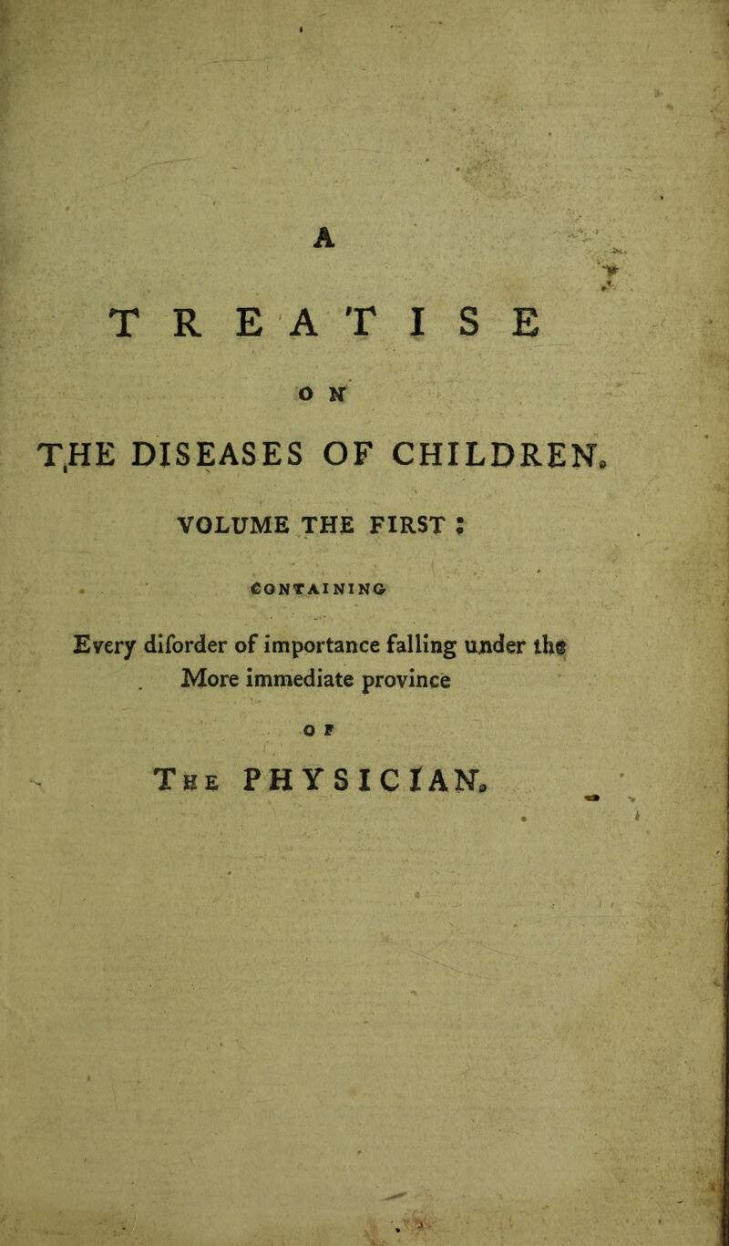 A TREATISE O K THE DISEASES OF CHILDREN. VOLUME THE FIRST ; CONTAINING Every dlforder of importance falling under th® More immediate province o F The physician.