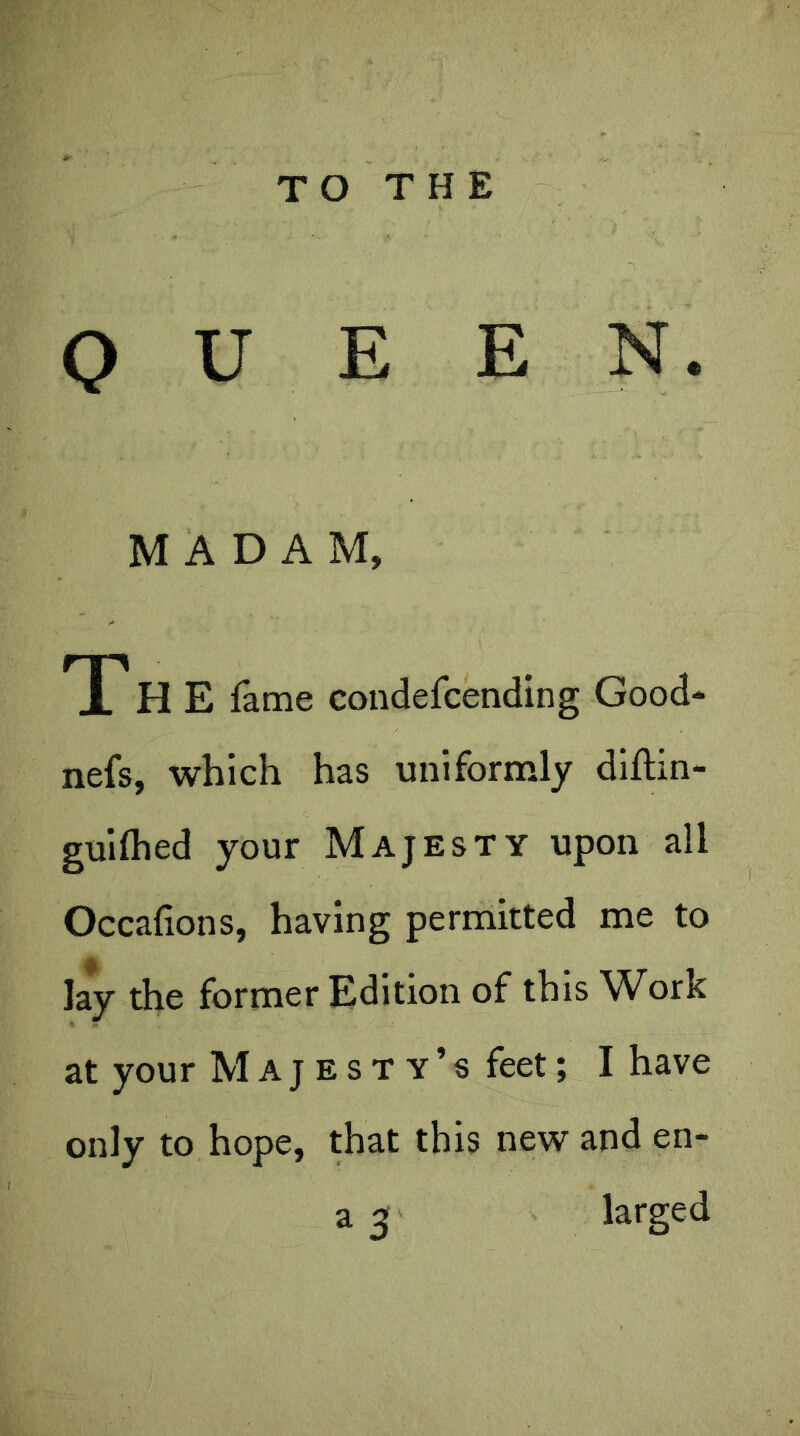 TO THE QUEEN. MADAM, T7 H E fame condefcending Good* nefs, which has uniformly diftin- guilhed your Majesty upon all Occafions, having permitted me to lay the former Edition of this Work at your Majesty’s feet; I have only to hope, that this new and en- a 3 larged