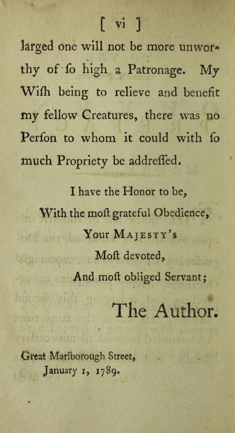 kfged <5ne will not be more unwof* thy of fo high a Patronage. My Wifti being to relieve and benefit my fellow Creatures, there was no Perfon to whom it could with fo much Propriety be addrefled. I have the Honor to be. With the moft grateful Obedience, Your Majesty’s Moft devoted. And moft obliged Servant j The Author. Great Marlborough Street, January i, 1789.