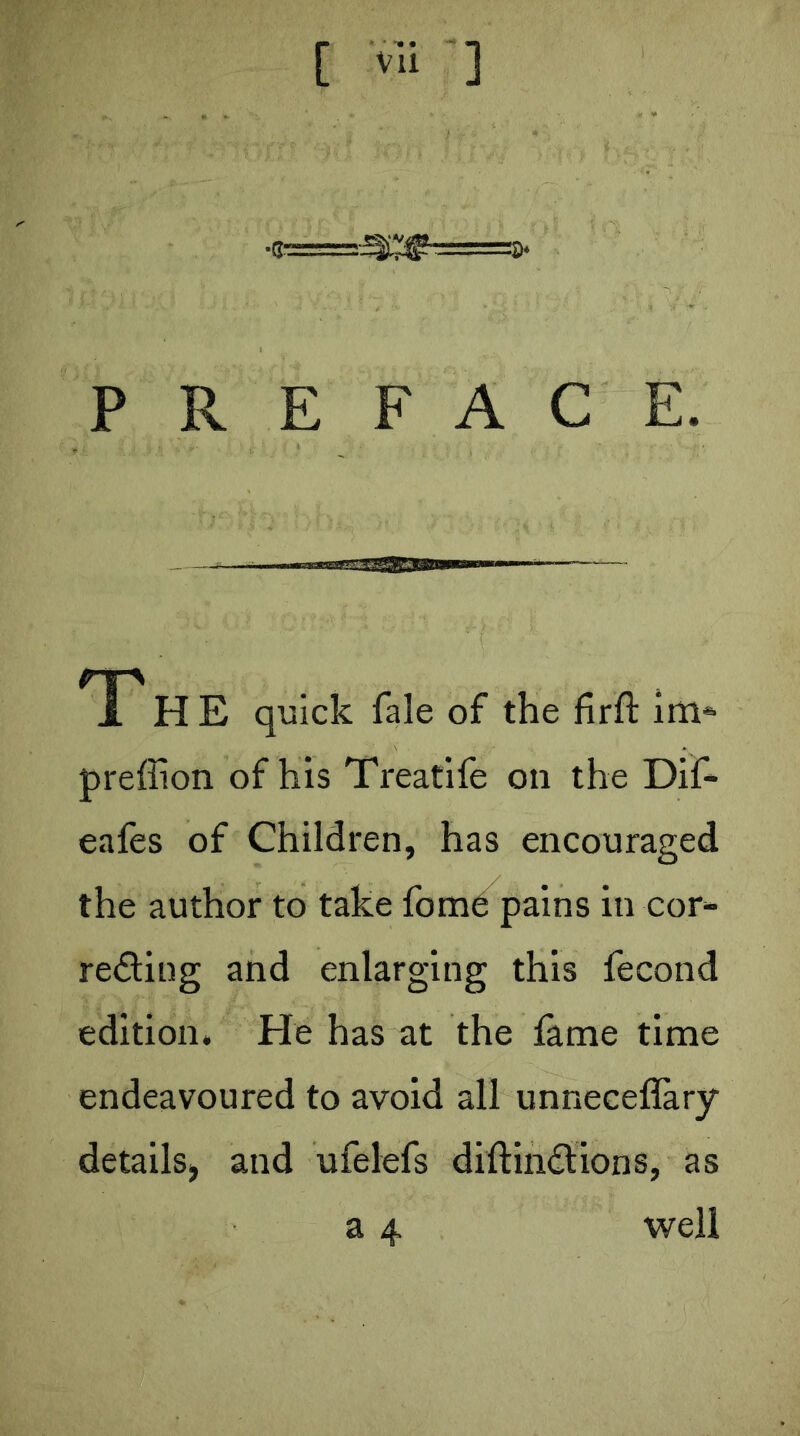 [ vli ] PREFACE. 4tijj!ilg.lllHllHiiiw T H E quick fale of the firft im^ preffion of his Treatife on the Dif- eafes of Children, has encouraged the author to take fomd pains in cor- reding and enlarging this fecond edition. He has at the fame time endeavoured to avoid all unneceflary details^ and ufelefs diftindlions, as a 4 well