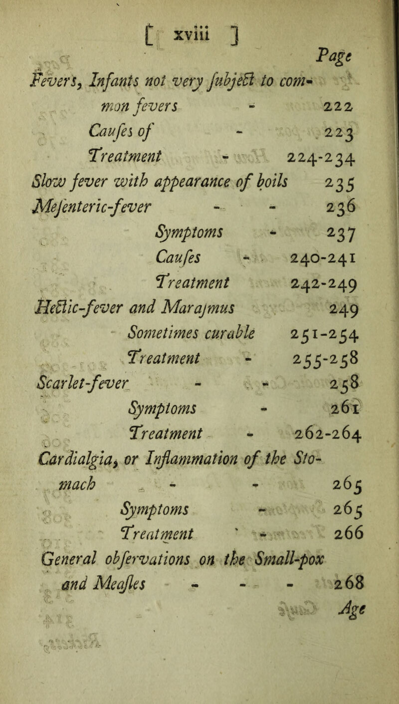 Page fevert. Infants not very JubjeB to com- mon fevers - 222 Caufesof - 223 treatment - 224-234 Slow fever with appearance of boils 235 Mefenteric-fever Symptoms Caufes - Treatment HeUic-fever and Marajmus Sometimes curable Treatment Scarlet-fever Symptoms Treatment Cardialgiat or Inflammation of the Sto- mach Symptoms Treatment ' - - - General obfervations on the Small-pox and Meqjles - - - 236 237 240-241 242-249 249 251-254 255-258 258 261 262-264 265 26c 266 268 Jge