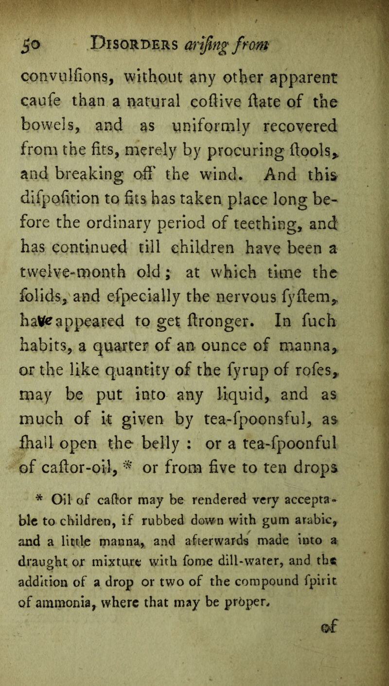 convulfions, without any other apparent caufe than a natural coflive ftate of the bowels, and as uniformly recovered from the fits, merely by procuring ftools,. and breaking off the wind. And this difpolition to fits has taken place long be- fore the ordinary period of teething, and has continued till children have been a twelve-month old; at which time the folids, and efpecially the nervous fyftem, haWPappeared to get ftronger. In fuch habits, a quarter of an. ounce of manna, or the like quantity of the fyrup of rofes, may be put into any liquid, and as much of it given by tea-fpoonsful, as lhall open the belly : or a tea-fpoonful of caftor-oil, * or from five to ten drops * Oil of caftor may be rendered very accepta- ble to children, if rubbed down with gum arabic, and a little manna, and afterwards made into a draught ojr mixture with fome dill-water, and the addition of a drop or two of the compound fpirit of ammonia, where that may be proper., q£