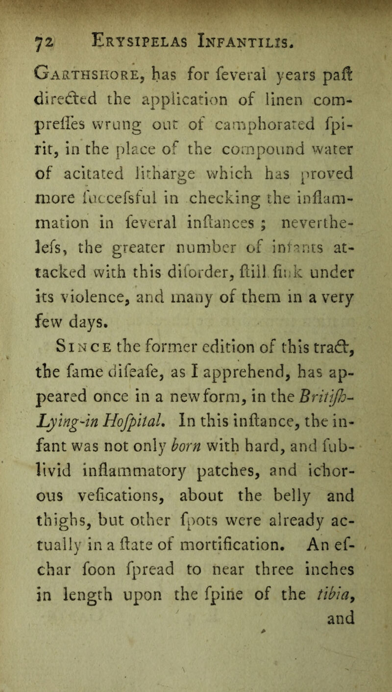 Garthshore, has for feveral years paft dire(fled the application of linen com- preffes wrung out of camphorared fpi- rir, in the place of the compound water of acitaced litharge which has proved more futcefsful in checking the inflam- mation in feveral inftances ; neverthe- lefs, the greater number of intants at- tacked with this diforder, flill fink under its violence, and many of them in a very few days. Since the former edition of this traft, the fame difeafe, as I apprehend, has ap- peared once in a new form, in the BritijJo- Lying'in Hofpital. In this inftance, the in- fant was not only born with hard, and fub- livid inflammatory patches, and ichor- ous vefications, about the belly and thighs, but other foots were already ac- tually in a ftate of mortification. An ef- char foon fpread to near three inches in length upon the fpine of the tibiay and