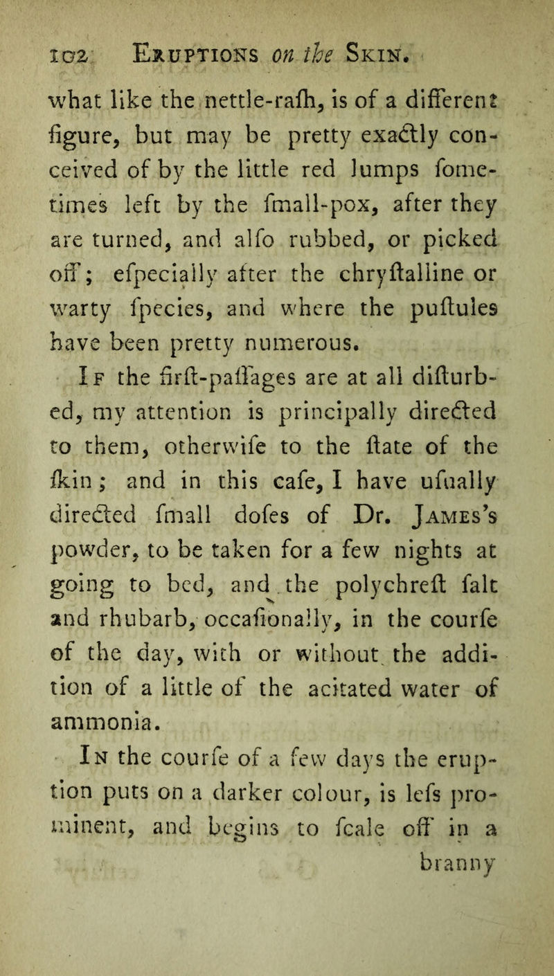 what like the nettle-ralh, is of a different figure, but may be pretty exadlly con- ceived of by the little red lumps fome- times left by the fmall-pox, after they are turned, and alfo rubbed, or picked off; efpeciaily after the chryftalline or warty fpecies, and where the puftules have been pretty numerous. If the firfi-pafiages are at all difturb- cd, my attention is principally direfted to them, othervvife to the ftate of the fkin; and in this cafe, I have ufually directed fmall dofes of Dr. James’s powder, to be taken for a few nights at going to bed, and the polychreft fait and rhubarb, occafionally, in the courfe of the day, with or without, the addi- tion of a little of the acitated water of ammonia. In the courfe of a few days the erup- tion puts on a darker colour, is lefs pro- minent, and begins to fcale ofi' in a branny