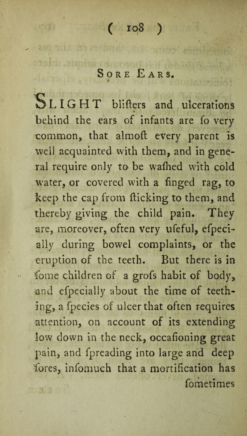 Sore Ears. Slight bllfters and ulcerations behind the ears of infants are fo very common, that almoft every parent is well acquainted vvith them, and in gene- ral require only t& be wafhed with cold water, or covered with a finged rag, to keep the cap from flicking to them, and thereby giving the child pain. They are, moreover, often very ufeful, efpeci- ally during bowel complaints, or the eruption of the teeth. But there is in fome children of a grofs habit of body, and efpecially about the time of teeth- ing, a fpecies of ulcer that often requires attention, on account of its extending low down in the neck, occafioning great pain, and fpreading into large and deep fores, infomuch that a mortification has foraetimes