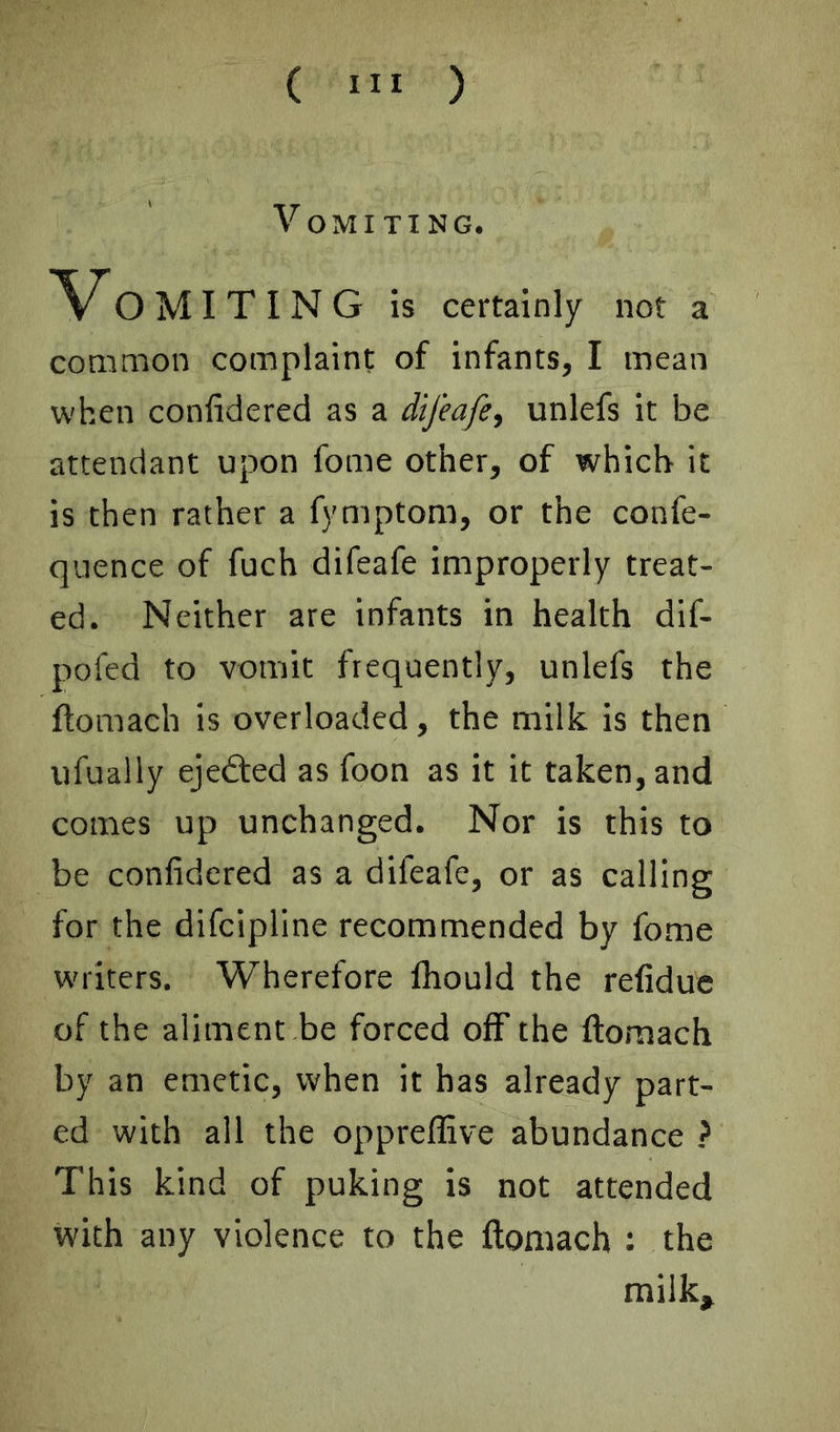 Vomiting. Vo MIXING is certainly not a common complaint of infants, I mean when confidered as a dtjeafe^ unlefs it be attendant upon fome other, of which it is then rather a fymptom, or the confe- quence of fuch difeafe improperly treat- ed. Neither are infants in health dif- pofed to vomit frequently, unlefs the ftomach is overloaded, the milk, is then ufuaily ejedted as foon as it it taken, and comes up unchanged. Nor is this to be confidered as a difeafe, or as calling for the difcipllne recommended by fome writers. Wherefore fhould the refiduc of the aliment be forced off the ftomach by an emetic, when it has already part- ed with all the opprellive abundance > This kind of puking is not attended with any violence to the ftomach : the milk.