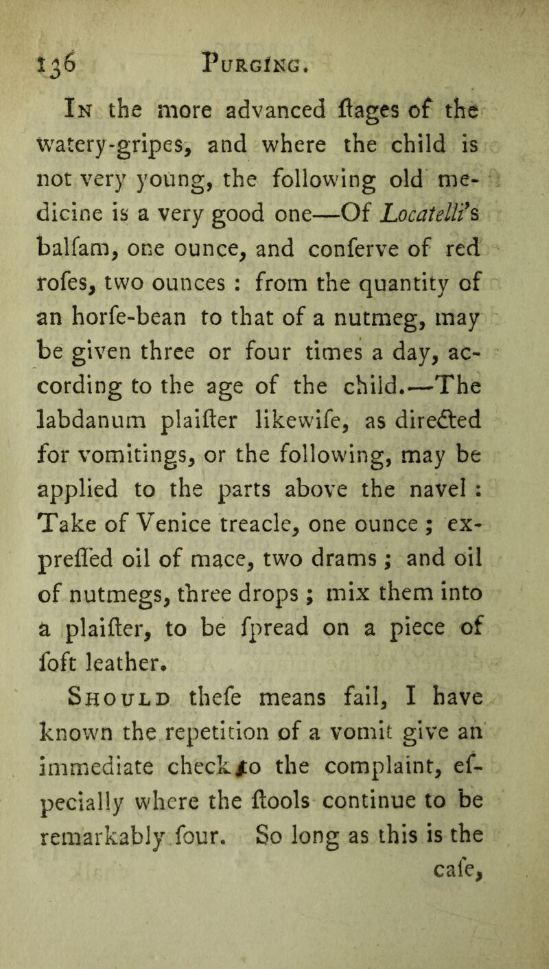 In the more advanced ftages of the watery-gripes, and where the child is not very young, the following old me- dicine is a very good one—Of Locaielli’s balfam, one ounce, and conferve of red rofes, two ounces : from the quantity of an horfe-bean to that of a nutmeg, may be given three or four times a day, ac- cording to the age of the child.—The labdanum plaifter likewife, as diredted for vomitings, or the following, may be applied to the parts above the navel : Take of Venice treacle, one ounce ; ex- prefl'ed oil of mace, two drams; and oil of nutmegs, three drops ; mix them into a plaifter, to be fpread on a piece of foft leather. Should thefe means fall, I have known the repetition of a vomit give an immediate check #0 the complaint, ef- pecially where the ftools continue to be remarkably four. So long as this is the cafe.