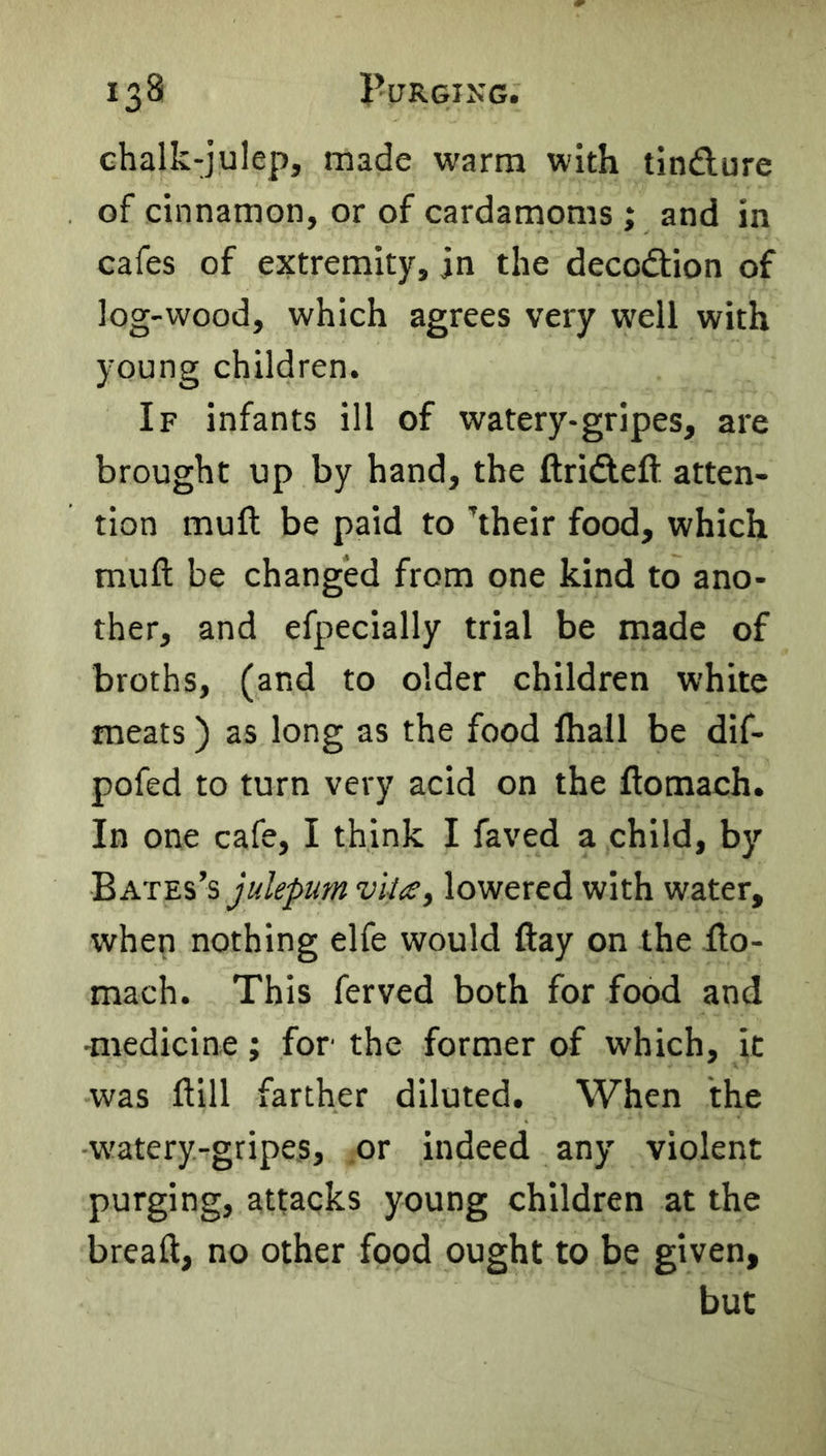 ehalk-julep, made warm with tindure of cinnamon, or of cardamoms ; and in cafes of extremity, in the decodion of log-wood, which agrees very well with young children. If infants ill of watery-gripes, are brought up by hand, the ftrideft atten- tion mull be paid to kheir food, which mult be changed from one kind to ano- ther, and efpecially trial be made of broths, (and to older children white meats) as long as the food lhall be dif- pofed to turn very acid on the ftomach. In one cafe, I think I faved a child, by Bates’s julepum vUtSf lowered with water, when nothing elfe would flay on the ilo- mach. This ferved both for food and -medicine; for the former of which, it was ftill farther diluted. When the w'atery-gripes, .or indeed any violent purging, attacks young children at the breaft, no other food ought to be given, but