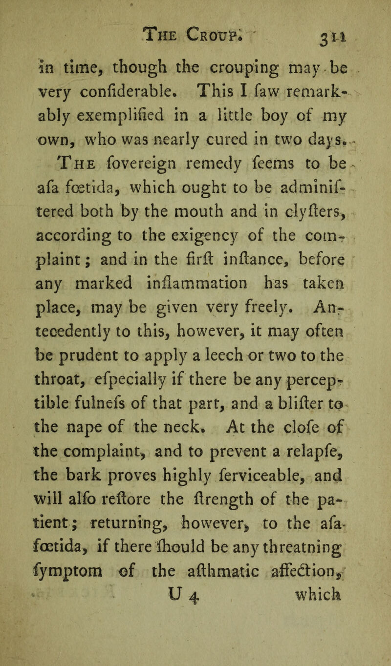 The Crottp. 3 ti in time, though the Grouping may be very confiderable. This I faw remark- ably exemplified in a little boy of my own, who was nearly cured in two days. THE fovereign remedy feems to be afa foetida, which ought to be adminif- tered both by the mouth and in clyfters, according to the exigency of the com- plaint ; and in the firft inftance, before any marked inflammation has taken place, may be given very freely. An- tecedently to this, however, it may often be prudent to apply a leech or two to the throat, efpecially if there be any percep- tible fulnefs of that part, and a blifter to the nape of the neck. At the clofe of the complaint, and to prevent a relapfe, the bark proves highly Serviceable, and will alfo reftore the flrength of the pa- tient; returning, however, to the afa- foetida, if there fliould be any threatning fymptom of the afthmatic affedtion,