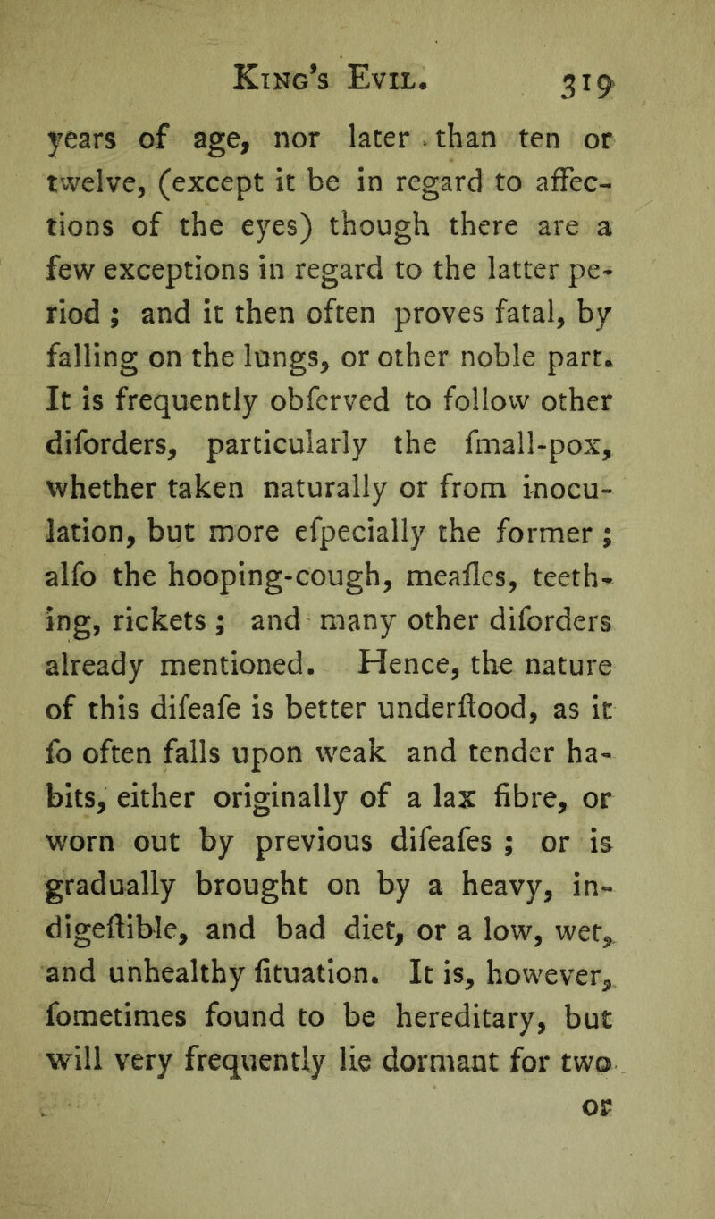 years of age, nor later . than ten or twelve, (except it be in regard to affec- tions of the eyes) though there are a few exceptions in regard to the latter pe- riod ; and it then often proves fatal, by falling on the longs, or other noble part. It is frequently obferved to follow other diforders, particularly the fmall-pox, whether taken naturally or from inocu- lation, but more efpecially the former; alfo the hooping-cough, meafles, teeth- ing, rickets ; and many other diforders already mentioned. Hence, the nature of this difeafe is better underftood, as it fo often falls upon weak and tender ha- bits, either originally of a lax fibre, or worn out by previous difeafes ; or is gradually brought on by a heavy, in- digeftible, and bad diet, or a low, wet, and unhealthy fituation. It is, however, fometimes found to be hereditary, but will very frequently lie dormant for two or