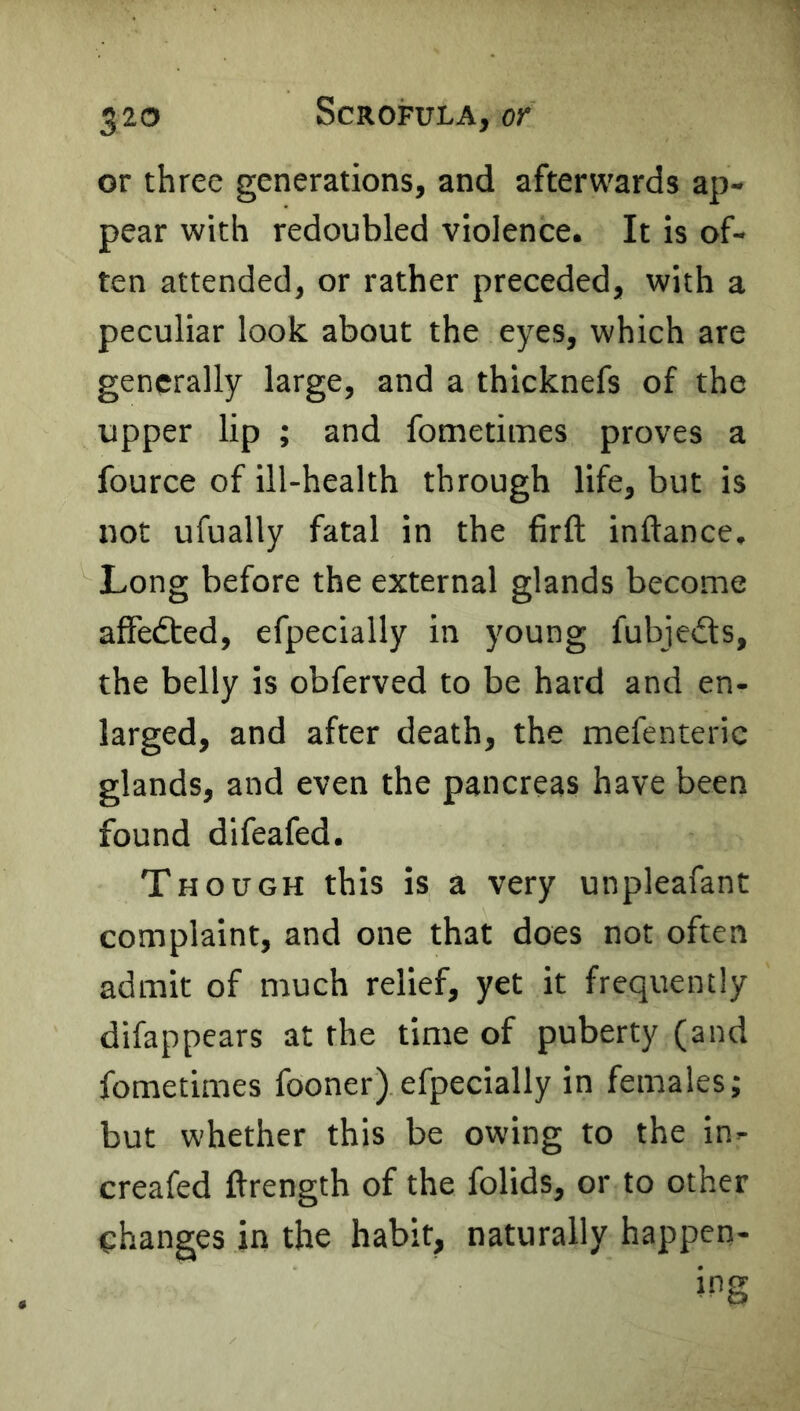 or three generations, and afterwards ap- pear with redoubled violence. It is of- ten attended, or rather preceded, with a peculiar look about the eyes, which are generally large, and a thicknefs of the upper lip ; and fometimes proves a fource of ill-health through life, but is not ufually fatal in the firft inftance. Long before the external glands become affedted, efpecially in young fubjedts, the belly is obferved to be hard and en- larged, and after death, the mefenteric glands, and even the pancreas have been found difeafed. Though this is a very unpleafant complaint, and one that does not often admit of much relief, yet it frequently difappears at the time of puberty (and fometimes fooner) efpecially in females; but whether this be owing to the in- creafed ftrength of the folids, or to other changes in the habit, naturally happen- ing