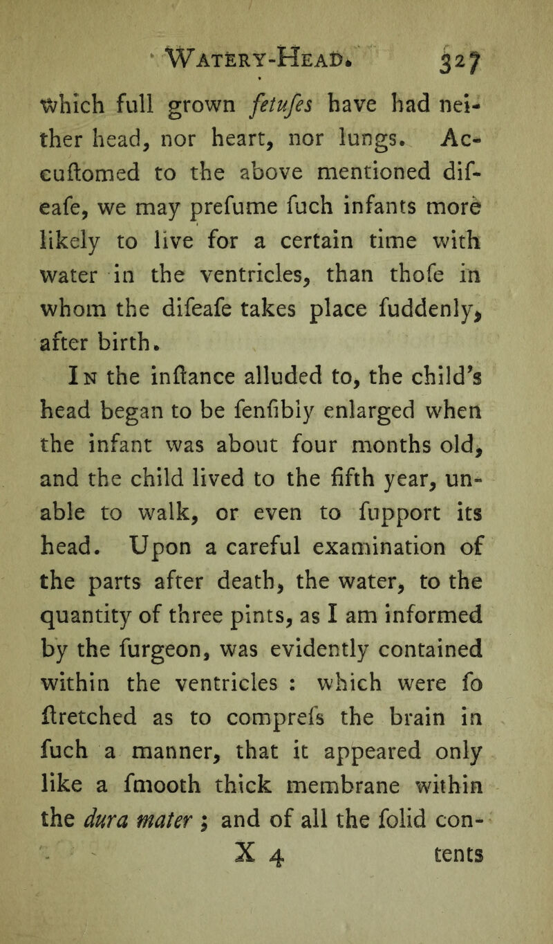 which full grown fetufes have had nei- ther head, nor heart, nor lungs. Ac- cuftomed to the above mentioned dif- eafe, we may prefume fuch infants more likely to live for a certain time with water in the ventricles, than thofe in whom the difeafe takes place fuddenly* after birth. In the inftance alluded to, the child’s head began to be fenfibly enlarged when the infant was about four months old, and the child lived to the fifth year, un- able to walk, or even to fupport its head. Upon a careful examination of the parts after death, the water, to the quantity of three pints, as I am informed by the furgeon, was evidently contained within the ventricles : which were fo ftretched as to comprefs the brain in fuch a manner, that it appeared only like a fmooth thick membrane within the dura mater; and of all the folid con- X 4 tents