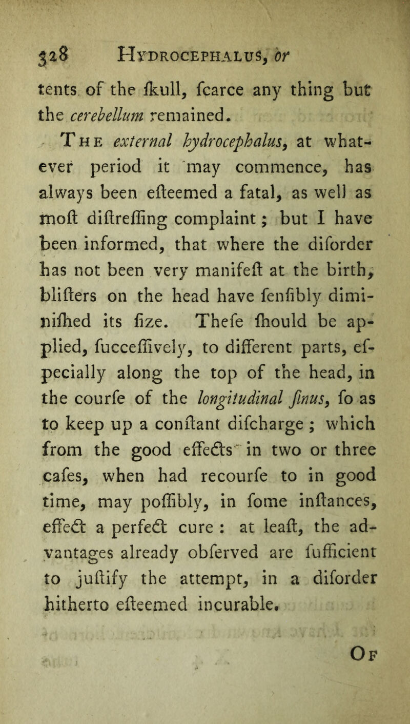 tents of the fkull, fcarce any thing but the cerebellum remained. The external hydrocephalus, at what- ever period it may commence, has always been efteemed a fatal, as well as moft diftreffing complaint; but I have been informed, that where the diforder has not been very manifeft at the birth, blifters on the head have fenfibly dimi- nifhed its fize. Thefe Ihould be ap- plied, fucceffively, to different parts, ef- pecially along the top of the head, in the courfe of the longitudinal finus, fo as to keep up a conftant difcharge ; which from the good effedts' in two or three cafes, when had recourfe to in good time, may poffibly, in fome inftances, effedt a perfedl cure : at lead, the ad- vantages already obferved are fufficient to juftify the attempt, in a diforder hitherto efteemed incurable. Of