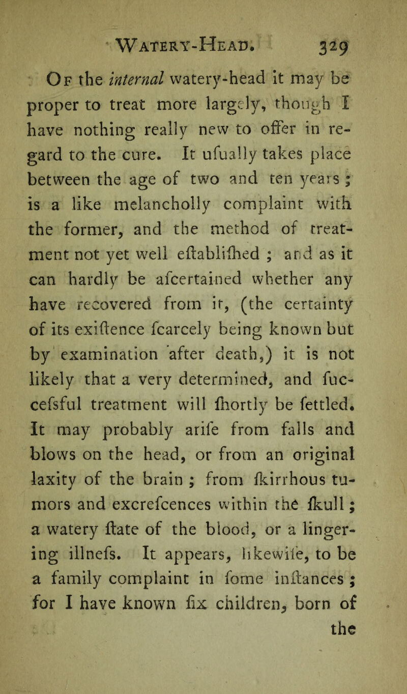 Of the internal watery-head it may be proper to treat more largely, though I have nothing really new to olfer in re- gard to the cure. It ufually takes place between the age of two and ten years ; is a like melancholly complaint with the former, and the method of treat- ment not yet w'ell eftablilhed ; and as it can hardly be afcertained whether any have recovered from it, (the certainty of its exiftence fcarcely being known but by examination after death,) it is not likely that a very determined, and fuc- cefsful treatment will fhortly be fettled. It may probably arife from falls and blows on the head, or from an original laxity of the brain ; from Ikirrhous tu- mors and excrefcences within the fkull; a watery ftate of the blood, or a linger- ing illnefs. It appears, hkewil'e, to be a family complaint in fome inftances ; for I have known fix children, born of